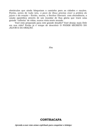 obstáculos que ainda bloqueiam o caminho para as cidades e nações.
Porém, antes de tudo isto, o povo de Deus precisa viver a prática do
jejum e da oração – Então, assim, o Senhor liberará .com abundância, a
unção apostólica através de um inundar de Sua gloria que trará uma
grande "colheita" de vidas, nunca vista neste mundo.
Você está preparado para este grande desafio? Você deseja mais Dele
em sua vida? Então já é tempo de descobrir O PODER SECRETO DO
JEJUM E DA ORAÇÃO.
Fim
CONTRACAPA
Aprenda a usar estas armas espirituais para conquistar o inimigo:
 