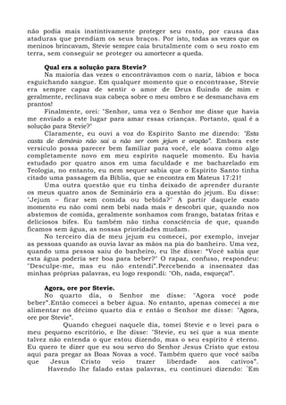 não podia mais instintivamente proteger seu rosto, por causa das
ataduras que prendiam os seus braços. Por isto, todas as vezes que os
meninos brincavam, Stevie sempre caia brutalmente com o seu rosto em
terra, sem conseguir se proteger ou amortecer a queda.
Qual era a solução para Stevie?
Na maioria das vezes o encontrávamos com o nariz, lábios e boca
esguichando sangue. Em qualquer momento que o encontrasse, Stevie
era sempre capaz de sentir o amor de Deus fluindo de mim e
geralmente, reclinava sua cabeça sobre o meu ombro e se desmanchava em
prantos!
Finalmente, orei: "Senhor, uma vez o Senhor me disse que havia
me enviado a este lugar para amar essas crianças. Portanto, qual é a
solução para Stevie?"
Claramente, eu ouvi a voz do Espírito Santo me dizendo: "Esta
casta de demônio não sai a não ser com jejum e oração”. Embora este
versículo possa parecer bem familiar para você, ele soava como algo
completamente novo em meu espírito naquele momento. Eu havia
estudado por quatro anos em uma faculdade e me bacharelado em
Teologia, no entanto, eu nem sequer sabia que o Espírito Santo tinha
citado uma passagem da Bíblia, que se encontra em Mateus 17:21!
Uma outra questão que eu tinha deixado de aprender durante
os meus quatro anos de Seminário era a questão do jejum. Eu disse:
"Jejum – ficar sem comida ou bebida?" A partir daquele exato
momento eu não comi nem bebi nada mais e descobri que, quando nos
abstemos de comida, geralmente sonhamos com frango, batatas fritas e
deliciosos bifes. Eu também não tinha consciência de que, quando
ficamos sem água, as nossas prioridades mudam.
No terceiro dia de meu jejum eu comecei, por exemplo, invejar
as pessoas quando as ouvia lavar as mãos na pia do banheiro. Uma vez,
quando uma pessoa saiu do banheiro, eu lhe disse: “Você sabia que
esta água poderia ser boa para beber?" O rapaz, confuso, respondeu:
"Desculpe-me, mas eu não entendi”.Percebendo a insensatez das
minhas próprias palavras, eu logo respondi: "Oh, nada, esqueça!”.
Agora, ore por Stevie.
No quarto dia, o Senhor me disse: "Agora você pode
beber”.Então comecei a beber água. No entanto, apenas comecei a me
alimentar no décimo quarto dia e então o Senhor me disse: "Agora,
ore por Stevie”.
Quando cheguei naquele dia, tomei Stevie e o levei para o
meu pequeno escritório, e lhe disse: "Stevie, eu sei que a sua mente
talvez não entenda o que estou dizendo, mas o seu espírito é eterno.
Eu quero te dizer que eu sou servo do Senhor Jesus Cristo que estou
aqui para pregar as Boas Novas a você. Também quero que você saiba
que Jesus Cristo veio trazer liberdade aos cativos”.
Havendo lhe falado estas palavras, eu continuei dizendo: “
Em
 