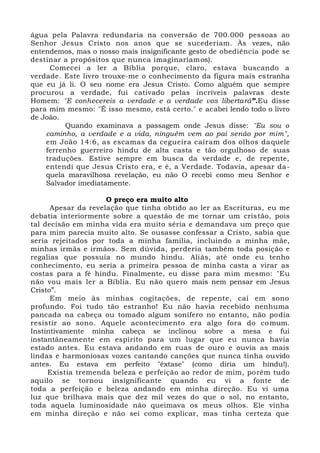 água pela Palavra redundaria na conversão de 700.000 pessoas ao
Senhor Jesus Cristo nos anos que se sucederiam. Às vezes, não
entendemos, mas o nosso mais insignificante gesto de obediência pode se
destinar a propósitos que nunca imaginaríamos).
Comecei a ler a Bíblia porque, claro, estava buscando a
verdade. Este livro trouxe-me o conhecimento da figura mais estranha
que eu já li. O seu nome era Jesus Cristo. Como alguém que sempre
procurou a verdade, fui cativado pelas incríveis palavras deste
Homem: "E conhecereis a verdade e a verdade vos libertará”.Eu disse
para mim mesmo: "É isso mesmo, está certo." e acabei lendo todo o livro
de João.
Quando examinava a passagem onde Jesus disse: "Eu sou o
caminho, a verdade e a vida, ninguém vem ao pai senão por mim",
em João 14:6, as escamas da cegueira caíram dos olhos daquele
ferrenho guerreiro hindu de alta casta e tão orgulhoso de suas
traduções. Estive sempre em busca da verdade e, de repente,
entendi que Jesus Cristo era, e é, a Verdade. Todavia, apesar da-
quela maravilhosa revelação, eu não O recebi como meu Senhor e
Salvador imediatamente.
O preço era muito alto
Apesar da revelação que tinha obtido ao ler as Escrituras, eu me
debatia interiormente sobre a questão de me tornar um cristão, pois
tal decisão em minha vida era muito séria e demandava um preço que
para mim parecia muito alto. Se ousasse confessar a Cristo, sabia que
seria rejeitados por toda a minha família, incluindo a minha mãe,
minhas irmãs e irmãos. Sem dúvida, perderia também toda posição e
regalias que possuía no mundo hindu. Aliás, até onde eu tenho
conhecimento, eu seria a primeira pessoa de minha casta a virar as
costas para a fé hindu. Finalmente, eu disse para mim mesmo: "Eu
não vou mais ler a Bíblia. Eu não quero mais nem pensar em Jesus
Cristo”.
Em meio às minhas cogitações, de repente, caí em sono
profundo. Foi tudo tão estranho! Eu não havia recebido nenhuma
pancada na cabeça ou tomado algum sonífero no entanto, não podia
resistir ao sono. Aquele acontecimento era algo fora do comum.
Instintivamente minha cabeça se inclinou sobre a mesa e fui
instantâneamente em espírito para um lugar que eu nunca havia
estado antes. Eu estava andando em ruas de ouro e ouvia as mais
lindas e harmoniosas vozes cantando canções que nunca tinha ouvido
antes. Eu estava em perfeito "êxtase" (como diria um hindu!).
Existia tremenda beleza e perfeição ao redor de mim, porém tudo
aquilo se tornou insignificante quando eu vi a fonte de
toda a perfeição e beleza andando em minha direção. Eu vi uma
luz que brilhava mais que dez mil vezes do que o sol, no entanto,
toda aquela luminosidade não queimava os meus olhos. Ele vinha
em minha direção e não sei como explicar, mas tinha certeza que
 