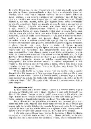 de ouro. Desta vez eu me encontrava em lugar gramado prostrado
aos pés de Jesus, contemplando a Sua face e o adorando com um
cântico. Mais uma vez o Senhor colocou as Suas mãos sobre os
meus ombros e eu estava surpreso em constatar que O louvava
com um cântico em uma língua que eu não podia entender. Então
acordei e, no meu íntimo, sabia que alguma coisa havia acontecido
no mundo espiritual. Senti um grande desejo de orar e apenas disse:
"Senhor Jesus". Naquele momento, um forte vento entrou pelo
o meu quarto e, imediatamente, comecei a sentir alguma coisa
borbulhando dentro de mim. Quando tentei abrir a minha boca, uma
canção saiu da minha boca em uma língua desconhecida. Neste
momento, a minha parte intelectual disse: "Oh, isso é muito estranho!";
porém o resto de meu ser parecia dizer: "Isso pode parecer
estranho, mas é a melhor experiência que já tive em minha vida."
Mesmo sem entender uma palavra, continuei cantando aquela estranha
e doce canção por uma hora e meia. A única pessoa
espiritual que conhecia naquela época era uma senhora que eu havia
encontrado na Faculdade. Eu simplesmente não podia esperar
para compartilhar com alguém sobre o que tinha acontecido comigo,
então fui correndo me encontrar com a irmã Marsha. Quando a vi, fui logo
dizendo: "Irmã Marsha, deixe-me dizer o que aconteceu comigo hoje!"
Depois de contar-lhe acerca de minha experiência, lhe perguntei
preocupado: "Eu estou ficando doido?" – Jamais esquecerei a sua
resposta. Ela colocou seus livros sobre a mesa, olhou para mim e com
regozijo em sua voz me disse: "Louve ao Senhor, meu irmão. Você foi
batizado no Espírito Santo”.
O Espírito Santo se tornou muito real em minha vida a partir
daquele dia. Ele começou a falar comigo e logo descobri que Ele é uma
pessoa. Ele me disse: "Jesus é o mesmo ontem, o mesmo hoje e o será
para sempre”.Eu ainda não tinha lido estas palavras em Hebreus 13-8,
então eu disse: "Uh?" Ele respondeu: "Jesus é o mesmo ontem, hoje, e
para sempre. "
Ore pela sua mãe!
E mais uma vez o Senhor falou: "Jesus é o mesmo ontem, hoje e
eternamente”.Finalmente orei e disse: "Senhor, o que está tentando me
dizer?" Ele disse: "Jesus curou a 2.000 anos atrás e Ele ainda cura
hoje." Então disse: "O que o Senhor quer falar-me com essas palavras?"-
Neste instante o Espírito docemente me disse: "Ore pela sua mãe!"
Bom, diante de tão grandioso comando, me prostrei para unir
como me fora dito. Alguns dias mais tarde recebi as boas novas que
minha mãe havia sido totalmente curada de sua enfermidade terminal!
Depois de sua cura ela ainda viveu vinte quatro anos, tendo ainda a
oportunidade de receber Cristo como seu Salvador antes morrer.
Após esta maravilhosa experiência de batismo, o Espírito Santo
começou a conduzir todo o meu viver. Neste período, o Senhor
impulsionou-me a trabalhar em Lubbock, Texas, onde encontrei Stevie
 