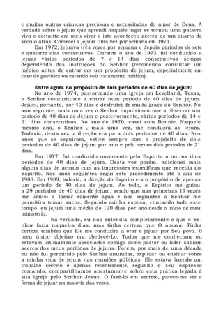 e muitas outras crianças preciosas e necessitadas do amor de Deus. A
verdade sobre o jejum que aprendi naquele lugar se tornou uma palavra
viva e cortante em meu viver e isto aconteceu acerca de um quarto de
século atrás. Comecei a jejuar uma vez por semana em 1971.
Em 1972, jejuava três vezes por semana e depois períodos de sete
e quatorze dias consecutivos. Durante o ano de 1973, fui conduzido a
jejuar vários períodos de 7 e 14 dias consecutivos sempre
dependendo das instruções do Senhor (recomendo consultar um
médico antes de entrar em um propósito de jejum, especialmente em
caso de gravidez ou estando sob tratamento médico).
Entre agora no propósito de dois períodos de 40 dias de jejum!
No ano de 1974, pastoreando uma igreja em Levelland, Texas,
o Senhor conduziu-me a entrar num período de 40 dias de jejum.
Jejuei, portanto, por 40 dias e desfrutei de muita graça do Senhor. No
ano seguinte, mais uma vez o Senhor impulsionou-me a observar um
período de 40 dias de Jejum e posteriormente, vários períodos de 14 e
21 dias consecutivos. No ano de 1976, casei com Bonnie. Naquele
mesmo ano, o Senhor , mais uma vez, me conduziu ao jejum.
Todavia, desta vez, a direção era para dois períodos de 40 dias. Nos
anos que se seguiram, estive sempre com o propósito de dois
períodos de 40 dias de jejum por ano e pelo menos dois períodos de 21
dias.
Em 1977, fui conduzido novamente pelo Espírito a outros dois
períodos de 40 dias de jejum. Desta vez porém, adicionei mais
alguns dias de acordo com as impressões específicas que recebia do
Espírito. Nos anos seguintes segui este procedimento até o ano de
1988. Em 1989, todavia, a direção do Espírito era o propósito de apenas
um período de 40 dias de jejum. Ao todo, o Espírito me guiou
a 29 períodos de 40 dias de jejum, sendo que nas primeiras 19 vezes
me limitei a tomar somente água e nos seguintes o Senhor me
permitira tomar sucos. Segundo minha esposa, contando todo este
tempo, eu jejuei uma média de 120 dias por ano desde o início de meu
ministério.
Na verdade, eu não entendia completamente o que o Se-
nhor fazia naqueles dias, mas tinha certeza que O amava. Tinha
certeza também que Ele me conduzira a orar e jejuar por Seu povo. 0
meu único objetivo era obedecê-Lo. Todos que me conheciam ou
estavam intimamente associados comigo como pastor ou líder sabiam
acerca dos meus períodos de jejuns. Porém, por mais de uma década
eu não fui permitido pelo Senhor anunciar, explicar ou ensinar sobre
a minha vida de jejum nas reuniões públicas. Ele estava fazendo um
trabalho secreto e apenas recentemente, segundo o seu expresso
comando, compartilhamos abertamente sobre esta prática legada à
sua igreja pelo Senhor Jesus. O fazê-lo em secreto, parece-me ser a
forma de jejuar na maioria das vezes.
 