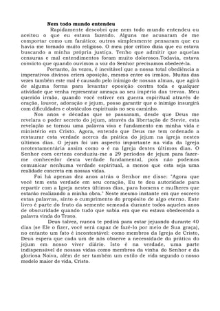 Nem todo mundo entendeu
Rapidamente descobri que nem todo mundo entendeu ou
aceitou o que eu estava fazendo. Alguns me acusaram de me
comportar como um fanático; outros simplesmente pensaram que eu
havia me tornado muito religioso. O meu pior crítico dizia que eu estava
buscando a minha própria justiça. Tenho que admitir que aquelas
censuras e mal entendimentos foram muito dolorosos.Todavia, estava
convicto que quando ouvimos a voz do Senhor precisamos obedecê-la.
Portanto, às vezes, é inevitável que a nossa total obediência a
imperativos divinos criem oposição, mesmo entre os irmãos. Muitas das
vezes também este mal é causado pelo inimigo de nossas almas, que agirá
de alguma forma para levantar oposição contra toda e qualquer
atividade que venha representar ameaça ao seu império das trevas. Meu
querido irmão, quando você estiver em guerra espiritual através de
oração, louvor, adoração e jejum, posso garantir que o inimigo insurgirá
com dificuldades e obstáculos espirituais no seu caminho.
Nos anos e décadas que se passaram, desde que Deus me
revelara o poder secreto do jejum, através da libertação de Stevie, esta
revelação se tornou uma palavra viva e fundamento em minha vida e
ministério em Cristo. Agora, entendo que Deus me tem ordenado a
restaurar esta verdade acerca da prática do jejum na igreja nestes
últimos dias. O jejum foi um aspecto importante na vida da Igreja
neotestamentária assim como o é na Igreja destes últimos dias. O
Senhor com certeza conduziu-me a 29 períodos de jejum para fazer-
me conhecedor desta verdade fundamental, pois não podemos
comunicar nenhuma verdade espiritual, a menos que esta seja uma
realidade concreta em nossas vidas.
Foi há apenas dez anos atrás o Senhor me disse: "Agora que
você tem esta verdade em seu coração, Eu te dou autoridade para
repartir com a Igreja nestes últimos dias, para homens e mulheres que
estarão realizando a minha obra." Neste mesmo instante em que escrevo
estas palavras, sinto o cumprimento do propósito de algo eterno. Este
livro é parte do fruto da semente semeada durante todos aqueles anos
de obscuridade quando tudo que sabia era que eu estava obedecendo a
palavra vinda do Trono.
Deus talvez, nunca te pedirá para estar jejuando durante 40
dias (se Ele o fizer, você será capaz de fazê-lo por meio de Sua graça),
no entanto um fato é incontestável: como membros da Igreja de Cristo,
Deus espera que cada um de nós observe a necessidade da prática do
jejum em nosso viver diário. Isto é na verdade, uma parte
indispensável de nossas vidas como membros da vinha do Senhor e da
gloriosa Noiva, além de ser também um estilo de vida segundo o nosso
modelo maior de vida, Cristo.
 