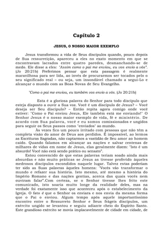Capítulo 2
JESUS, 0 NOSSO MAIOR EXEMPLO
Jesus transformou a vida de Seus discípulos quando, pouco depois
de Sua ressurreição, apareceu a eles no exato momento em que se
encontravam lacrados entre quatro paredes, desmanchando-se de
medo. Ele disse a eles: "Assim como o pai me enviou, eu vos envio a vós”.
(Jo 20:21b) Preferimos pensar que esta passagem é realmente
maravilhosa para ser lida, ao invés de procurarmos ser tocados pelo o
seu significado real – ou seja, um insondável chamado a segui-Lo e
alcançar o mundo com as Boas Novas de Seu Evangelho.
"Como o pai me enviou, eu também vos envio a vós. (Jo 20:21b)
Esta é a gloriosa palavra do Senhor para todo discípulo que
esteja disposto a ouvir a Sua voz. Você é um discípulo de Jesus? – Você
deseja ser Seu discípulo? – Então repita agora comigo onde você
estiver: "Como o Pai enviou Jesus, Ele também está me enviando!" O
Senhor Jesus é o nosso maior exemplo de vida, fé e ministério. De
acordo com Sua palavra, você e eu somos comissionados e ungidos
para seguir os Seus passos como "enviados" ao mundo.
Às vezes fico um pouco irritado com pessoas que não têm a
completa visão do amor de Deus aos perdidos. É impossível, ao lermos
as Escrituras Sagradas, não captarmos a vastidão de Seu amor ao homem
caído. Quando falamos em alcançar as nações e salvar centenas de
milhares de vidas em nome de Jesus, elas geralmente dizem: "Isto é um
absurdo! Você não está sendo prático ou sensato”.
Estou convencido de que estas palavras teriam soado ainda mais
absurdas e não muito práticas se Jesus as tivesse proferido àqueles
medrosos discípulos escondidos naquele lugar. Talvez estas poderiam
ter sido as Suas palavras àqueles homens: "Vocês vão transformar o
mundo e refazer sua história. Isto mesmo, até mesmo a história do
Império Romano e das nações gentias, acerca das quais vocês nem
ouviram falar”.Com certeza, se o Senhor tivesse lhes feito este
comunicado, isto soaria muito longe da realidade deles, mas na
verdade foi exatamente isso que aconteceu após o estabelecimento da
Igreja. O fato é que o Senhor os enviara e nos envia da mesma forma
que o Pai o enviou. Algum tempo após aquele importantíssimo
encontro entre o Ressurreto Senhor e Seus frágeis discípulos, um
exército ungido se levantou e seguiu adiante cheio do Espírito Santo.
Este grandioso exército se movia implacavelmente de cidade em cidade, de
 