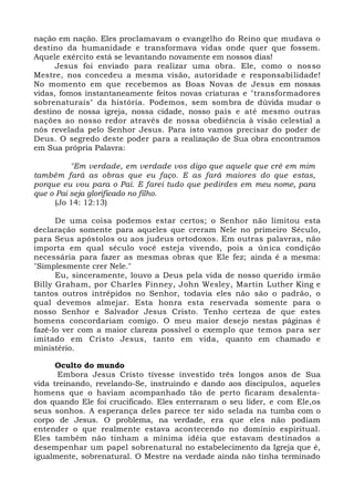 nação em nação. Eles proclamavam o evangelho do Reino que mudava o
destino da humanidade e transformava vidas onde quer que fossem.
Aquele exército está se levantando novamente em nossos dias!
Jesus foi enviado para realizar uma obra. Ele, como o nosso
Mestre, nos concedeu a mesma visão, autoridade e responsabilidade!
No momento em que recebemos as Boas Novas de Jesus em nossas
vidas, fomos instantaneamente feitos novas criaturas e "transformadores
sobrenaturais" da história. Podemos, sem sombra de dúvida mudar o
destino de nossa igreja, nossa cidade, nosso país e até mesmo outras
nações ao nosso redor através de nossa obediência à visão celestial a
nós revelada pelo Senhor Jesus. Para isto vamos precisar do poder de
Deus. O segredo deste poder para a realização de Sua obra encontramos
em Sua própria Palavra:
"Em verdade, em verdade vos digo que aquele que crê em mim
também fará as obras que eu faço. E as fará maiores do que estas,
porque eu vou para o Pai. E farei tudo que pedirdes em meu nome, para
que o Pai seja glorificado no filho.
(Jo 14: 12:13)
De uma coisa podemos estar certos; o Senhor não limitou esta
declaração somente para aqueles que creram Nele no primeiro Século,
para Seus apóstolos ou aos judeus ortodoxos. Em outras palavras, não
importa em qual século você esteja vivendo, pois a única condição
necessária para fazer as mesmas obras que Ele fez; ainda é a mesma:
"Simplesmente crer Nele."
Eu, sinceramente, louvo a Deus pela vida de nosso querido irmão
Billy Graham, por Charles Finney, John Wesley, Martin Luther King e
tantos outros intrépidos no Senhor, todavia eles não são o padrão, o
qual devemos almejar. Esta honra esta reservada somente para o
nosso Senhor e Salvador Jesus Cristo. Tenho certeza de que estes
homens concordariam comigo. O meu maior desejo nestas páginas é
fazê-lo ver com a maior clareza possível o exemplo que temos para ser
imitado em Cristo Jesus, tanto em vida, quanto em chamado e
ministério.
Oculto do mundo
Embora Jesus Cristo tivesse investido três longos anos de Sua
vida treinando, revelando-Se, instruindo e dando aos discípulos, aqueles
homens que o haviam acompanhado tão de perto ficaram desalenta-
dos quando Ele foi crucificado. Eles enterraram o seu líder, e com Ele,os
seus sonhos. A esperança deles parece ter sido selada na tumba com o
corpo de Jesus. O problema, na verdade, era que eles não podiam
entender o que realmente estava acontecendo no domínio espiritual.
Eles também não tinham a mínima idéia que estavam destinados a
desempenhar um papel sobrenatural no estabelecimento da Igreja que é,
igualmente, sobrenatural. O Mestre na verdade ainda não tinha terminado
 