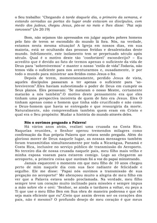 o Seu trabalho: "Chegando à tarde daquele dia, o primeiro da semana, e
estando cerradas as portas do lugar onde estavam os discípulos, com
medo dos judeus, chegou Jesus, pôs-se no meio e lhes disse: "Paz seja
convosco!" (Jo 20:19)
Bom, não sejamos tão apressados em julgar aqueles pobres homens
pelo fato de terem se escondido do mundo lá fora. Nós, na verdade,
estamos nesta mesma situação! A Igreja em nossos dias, em sua
maioria, está se ocultando das pessoas feridas e desalentadas deste
mundo. Infelizmente, este isolamento tem se perpetuado século após
século. Qual é o motivo deste tão "confortável" esconderijo? – Eu
acredito que é devido ao fato de termos apenas o suficiente da vida de
Deus para "sobrevivermos" e manter o nosso "estilo de vida”.Todavia, não
temos vida o suficiente para nos aventurarmos e, ousadamente, ir por
todo o mundo para ministrar aos feridos como Jesus o fez.
Depois de terem, momentaneamente, perdido Jesus de vista,
aqueles discípulos passaram a ter apenas o suficiente para "so-
breviverem”.Eles haviam subestimado o poder de Deus em cumprir os
Seus planos. Eles pensavam: "Se mataram o nosso Mestre, certamente
matarão a nós também”.O motivo deste pensamento era que eles
tinham uma perspectiva incorreta de quem de fato era Jesus. Eles O
tinham apenas como o homem que tinha sido crucificado e não como
o Deus-homem que havia se entregado e que ressurgiria da morte.
Naturalmente, não compreendiam também quem eram em Cristo e
qual era o Seu propósito: Mudar a história do mundo através deles.
Nós o ouvimos pregando a Palavra!
Há vários anos atrás, realizei uma cruzada na Costa Rica.
Naquelas reuniões, o Senhor operou tremendos milagres como
confirmação da Sua própria Palavra que estava sendo pregada. Além do
glorioso mover de Deus naquele lugar, as nossas mensagens também
foram transmitidas simultaneamente por toda a Nicarágua, Panamá e
Costa Rica, inclusive no serviço público de transmissão do Aeroporto.
No terceiro dia de nossa cruzada naquele país, meu filho mais velho e
minha esposa voaram para estarem comigo. Logo ao chegarem ao
aeroporto, a primeira coisa que ouviram foi a voz do papai ministrando.
Jamais esquecerei o momento em que meu filho de 10 anos chegou
perto de mim naquele dia com sua face radiante de felicidade e
orgulho. Ele me disse: "Papai nós ouvimos a transmissão de sua
pregação no aeroporto!" Me abençoou muito a alegria de meu filho em
ver que a Palavra estava sendo proclamada. Na verdade, meu filho
sempre teve um coração muito inclinado para missões e sempre impus
a mão sobre ele e orei: "Senhor, se ainda o tardares a voltar, eu peço a
Ti que use o meu filho Ben em Sua obra de maneira poderosa e que ele
seja mais eficiente que eu”.Creio que assim devem ser os corações dos
pais, não é mesmo? O profundo desejo de meu coração é que meus
 