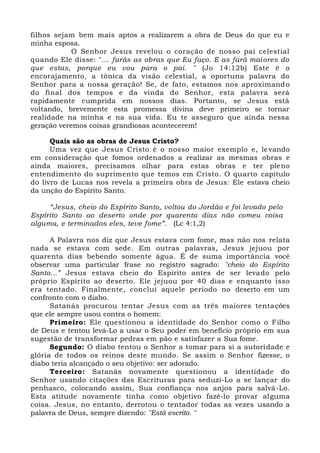 filhos sejam bem mais aptos a realizarem a obra de Deus do que eu e
minha esposa.
O Senhor Jesus revelou o coração de nosso pai celestial
quando Ele disse: "... farás as obras que Eu faço. E as fará maiores do
que estas, porque eu vou para o pai. " (Jo 14:12b) Este é o
encorajamento, a tônica da visão celestial, a oportuna palavra do
Senhor para a nossa geração! Se, de fato, estamos nos aproximando
do final dos tempos e da vinda do Senhor, esta palavra será
rapidamente cumprida em nossos dias. Portanto, se Jesus está
voltando, brevemente esta promessa divina deve primeiro se tornar
realidade na minha e na sua vida. Eu te asseguro que ainda nessa
geração veremos coisas grandiosas acontecerem!
Quais são as obras de Jesus Cristo?
Uma vez que Jesus Cristo é o nosso maior exemplo e, levando
em consideração que fomos ordenados a realizar as mesmas obras e
ainda maiores, precisamos olhar para estas obras e ter pleno
entendimento do suprimento que temos em Cristo. O quarto capítulo
do livro de Lucas nos revela a primeira obra de Jesus: Ele estava cheio
da unção do Espírito Santo.
“Jesus, cheio do Espírito Santo, voltou do Jordão e foi levado pelo
Espírito Santo ao deserto onde por quarenta dias não comeu coisa
alguma, e terminados eles, teve fome”. (Lc 4:1,2)
A Palavra nos diz que Jesus estava com fome, mas não nos relata
nada se estava com sede. Em outras palavras, Jesus jejuou por
quarenta dias bebendo somente água. É de suma importância você
observar uma particular frase no registro sagrado: "cheio do Espírito
Santo...” Jesus estava cheio do Espírito antes de ser levado pelo
próprio Espírito ao deserto. Ele jejuou por 40 dias e enquanto isso
era tentado. Finalmente, conclui aquele período no deserto em um
confronto com o diabo.
Satanás procurou tentar Jesus com as três maiores tentações
que ele sempre usou contra o homem:
Primeiro: Ele questionou a identidade do Senhor como o Filho
de Deus e tentou levá-Lo a usar o Seu poder em benefício próprio em sua
sugestão de transformar pedras em pão e satisfazer a Sua fome.
Segundo: O diabo tentou o Senhor a tomar para si a autoridade e
glória de todos os reinos deste mundo. Se assim o Senhor fizesse, o
diabo teria alcançado o seu objetivo: ser adorado.
Terceiro: Satanás novamente questionou a identidade do
Senhor usando citações das Escrituras para seduzi-Lo a se lançar do
penhasco, colocando assim, Sua confiança nos anjos para salvá-Lo.
Esta atitude novamente tinha como objetivo fazê-lo provar alguma
coisa. Jesus, no entanto, derrotou o tentador todas as vezes usando a
palavra de Deus, sempre dizendo: "Está escrito. "
 