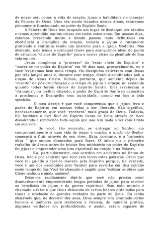 de nosso ser, como: a vida de oração, jejum e habilidade no manejar
da Palavra de Deus. Uma vez sendo tratados nestas áreas, estaremos
plenamente funcionando no poder do Espírito Santo.
A Palavra de Deus tem ocupado um lugar de destaque por séculos
e temos aprendido muitas coisas em todos estes anos. Em nossos dias,
estamos crescendo muito e dando passos mais definitivos em
obediência à disciplina da oração, todavia o jejum é raramente
praticado e continua sendo um mistério para a Igreja Moderna. Não
obstante, nele temos a principal chave para avançarmos além do ponto
de estarmos "cheios do Espírito" para o mover pleno da plenitude de Sua
vida em nós.
Jesus completou o "processo" do "estar cheio do Espírito" e
"mover-se no poder do Espírito" em 40 dias mas, provavelmente, eu e
você levaríamos bem mais tempo. Os discípulos estiveram com Jesus
por três longos anos e, durante este tempo, foram disciplinados sob a
unção de Jesus Cristo. Vemos, portanto, que somente depois do
"deserto" da pós-crucificação e o tempo de jejum e oração no cenáculo
quando todos foram cheios do Espírito Santo. Eles receberam o
"dunamis", ou melhor dizendo, o poder do Espírito Santo os capacitou
a proclamar o Evangelho com autoridade, mesmo em face a toda
oposição.
0 meu desejo é que você compreenda que o jejum leva o
poder do Espírito em nossas vidas a ser liberado. Não significa,
necessariamente, que você "receberá" mais graça de Deus. Todavia,
Ele facilitará o livre fluir do Espírito Santo de Deus através de Você
dissolvendo e removendo tudo aquilo que não tem nada a ver com Cristo
em sua vida.
Se você, tão somente, se entregar ao Senhor em
comprometimento a uma vida de jejum e oração, a unção do Senhor
começará a fluir através de seu viver. Esta, portanto, é a "primeira
obra " que somos chamados para fazer. O início ou o primeiro
trabalho de Jesus antes de iniciar Seu ministério no poder do Espírito
foi jejuar e empreender uma luta espiritual na oração e na Palavra.
Eu, particularmente, não acredito em acidentes no Reino de
Deus. Não é por acidente que você está lendo estas palavras. Creio que
você foi guiado a fazê-lo movido pelo Espírito porque, na verdade,
você é um dos escolhidos pelo Senhor para servi-Lo em Seu exército
neste tempo do fim. Você foi chamado e ungido para "realizar as obras que
Cristo realizou e ainda maiores”.
Deixe-me rapidamente dizê-lo que você não precisa estar
dramaticamente empreendendo longos períodos de jejum para receber
os benefícios do jejum e da guerra espiritual. Nem todo mundo é
chamado a fazer o que Deus demanda de certos líderes ordenados para
trazer a revelação de grandes verdades da parte de Deus. Eu tenho
observado que, no decorrer dos anos, Deus sempre tem levantado certos
homens e mulheres para receberem e viverem, de maneira prática,
algumas verdades em profundidade, e assim, serem capazes de
 
