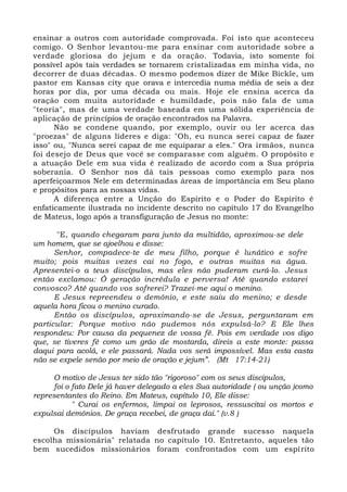 ensinar a outros com autoridade comprovada. Foi isto que aconteceu
comigo. O Senhor levantou-me para ensinar com autoridade sobre a
verdade gloriosa do jejum e da oração. Todavia, isto somente foi
possível após tais verdades se tornarem cristalizadas em minha vida, no
decorrer de duas décadas. O mesmo podemos dizer de Mike Bickle, um
pastor em Kansas city que orava e intercedia numa média de seis a dez
horas por dia, por uma década ou mais. Hoje ele ensina acerca da
oração com muita autoridade e humildade, pois não fala de uma
"teoria", mas de uma verdade baseada em uma sólida experiência de
aplicação de princípios de oração encontrados na Palavra.
Não se condene quando, por exemplo, ouvir ou ler acerca das
"proezas" de alguns líderes e diga: "Oh, eu nunca serei capaz de fazer
isso" ou, "Nunca serei capaz de me equiparar a eles." Ora irmãos, nunca
foi desejo de Deus que você se comparasse com alguém. O propósito e
a atuação Dele em sua vida é realizado de acordo com a Sua própria
soberania. O Senhor nos dá tais pessoas como exemplo para nos
aperfeiçoarmos Nele em determinadas áreas de importância em Seu plano
e propósitos para as nossas vidas.
A diferença entre a Unção do Espírito e o Poder do Espírito é
enfaticamente ilustrada no incidente descrito no capítulo 17 do Evangelho
de Mateus, logo após a transfiguração de Jesus no monte:
"E, quando chegaram para junto da multidão, aproximou-se dele
um homem, que se ajoelhou e disse:
Senhor, compadece-te de meu filho, porque é lunático e sofre
muito; pois muitas vezes cai no fogo, e outras muitas na água.
Apresentei-o a teus discípulos, mas eles não puderam curá-lo. Jesus
então exclamou: Ó geração incrédula e perversa! Até quando estarei
convosco? Até quando vos sofrerei? Trazei-me aqui o menino.
E Jesus repreendeu o demônio, e este saiu do menino; e desde
aquela hora ficou o menino curado.
Então os discípulos, aproximando-se de Jesus, perguntaram em
particular: Porque motivo não pudemos nós expulsá-lo? E Ele lhes
respondeu: Por causa da pequenez de vossa fé. Pois em verdade vos digo
que, se tiveres fé como um grão de mostarda, direis a este monte: passa
daqui para acolá, e ele passará. Nada vos será impossível. Mas esta casta
não se expele senão por meio de oração e jejum”. (Mt 17:14-21)
O motivo de Jesus ter sido tão "rigoroso" com os seus discipulos,
foi o fato Dele já haver delegado a eles Sua autoridade ( ou unção )como
representantes do Reino. Em Mateus, capítulo 10, Ele disse:
" Curai os enfermos, limpai os leprosos, ressuscitai os mortos e
expulsai demônios. De graça recebei, de graça dai." (v.8 )
Os discípulos haviam desfrutado grande sucesso naquela
escolha missionária" relatada no capítulo 10. Entretanto, aqueles tão
bem sucedidos missionários foram confrontados com um espírito
 