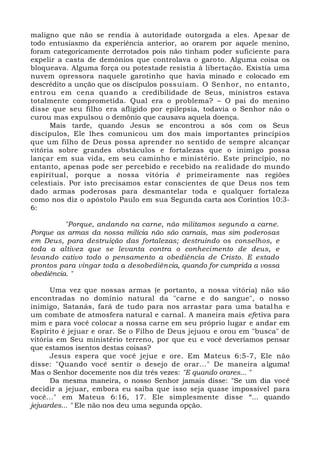 maligno que não se rendia à autoridade outorgada a eles. Apesar de
todo entusiasmo da experiência anterior, ao orarem por aquele menino,
foram categoricamente derrotados pois não tinham poder suficiente para
expelir a casta de demônios que controlava o garoto. Alguma coisa os
bloqueava. Alguma força ou potestade resistia à libertação. Existia uma
nuvem opressora naquele garotinho que havia minado e colocado em
descrédito a unção que os discípulos possuíam. O Senhor, no entanto,
entrou em cena quando a credibilidade de Seus, ministros estava
totalmente comprometida. Qual era o problema? – O pai do menino
disse que seu filho era afligido por epilepsia, todavia o Senhor não o
curou mas expulsou o demônio que causava aquela doença.
Mais tarde, quando Jesus se encontrou a sós com os Seus
discípulos, Ele lhes comunicou um dos mais importantes princípios
que um filho de Deus possa aprender no sentido de sempre alcançar
vitória sobre grandes obstáculos e fortalezas que o inimigo possa
lançar em sua vida, em seu caminho e ministério. Este princípio, no
entanto, apenas pode ser percebido e recebido na realidade do mundo
espiritual, porque a nossa vitória é primeiramente nas regiões
celestiais. Por isto precisamos estar conscientes de que Deus nos tem
dado armas poderosas para desmantelar toda e qualquer fortaleza
como nos diz o apóstolo Paulo em sua Segunda carta aos Coríntios 10:3-
6:
"Porque, andando na carne, não militamos segundo a carne.
Porque as armas da nossa milícia não são carnais, mas sim poderosas
em Deus, para destruição das fortalezas; destruindo os conselhos, e
toda a altivez que se levanta contra o conhecimento de deus, e
levando cativo todo o pensamento a obediência de Cristo. E estado
prontos para vingar toda a desobediência, quando for cumprida a vossa
obediência. "
Uma vez que nossas armas (e portanto, a nossa vitória) não são
encontradas no domínio natural da "carne e do sangue", o nosso
inimigo, Satanás, fará de tudo para nos arrastar para uma batalha e
um combate de atmosfera natural e carnal. A maneira mais efetiva para
mim e para você colocar a nossa carne em seu próprio lugar e andar em
Espírito é jejuar e orar. Se o Filho de Deus jejuou e orou em "busca" de
vitória em Seu ministério terreno, por que eu e você deveríamos pensar
que estamos isentos destas coisas?
Jesus espera que você jejue e ore. Em Mateus 6:5-7, Ele não
disse: "Quando você sentir o desejo de orar..." De maneira alguma!
Mas o Senhor docemente nos diz três vezes: "E quando orares... "
Da mesma maneira, o nosso Senhor jamais disse: "Se um dia você
decidir a jejuar, embora eu saiba que isso seja quase impossível para
você..." em Mateus 6:16, 17. Ele simplesmente disse “... quando
jejuardes... " Ele não nos deu uma segunda opção.
 