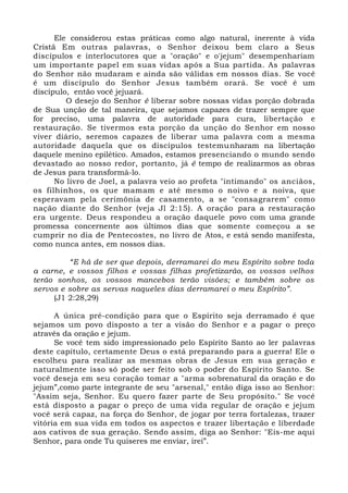 Ele considerou estas práticas como algo natural, inerente à vida
Cristã Em outras palavras, o Senhor deixou bem claro a Seus
discípulos e interlocutores que a "oração" e o'jejum" desempenhariam
um importante papel em suas vidas após a Sua partida. As palavras
do Senhor não mudaram e ainda são válidas em nossos dias. Se você
é um discípulo do Senhor Jesus também orará. Se você é um
discípulo, então você jejuará.
O desejo do Senhor é liberar sobre nossas vidas porção dobrada
de Sua unção de tal maneira, que sejamos capazes de trazer sempre que
for preciso, uma palavra de autoridade para cura, libertação e
restauração. Se tivermos esta porção da unção do Senhor em nosso
viver diário, seremos capazes de liberar uma palavra com a mesma
autoridade daquela que os discípulos testemunharam na libertação
daquele menino epilético. Amados, estamos presenciando o mundo sendo
devastado ao nosso redor, portanto, já é tempo de realizarmos as obras
de Jesus para transformá-lo.
No livro de Joel, a palavra veio ao profeta "intimando" os anciãos,
os filhinhos, os que mamam e até mesmo o noivo e a noiva, que
esperavam pela cerimônia de casamento, a se "consagrarem" como
nação diante do Senhor (veja Jl 2:15). A oração para a restauração
era urgente. Deus respondeu a oração daquele povo com uma grande
promessa concernente aos últimos dias que somente começou a se
cumprir no dia de Pentecostes, no livro de Atos, e está sendo manifesta,
como nunca antes, em nossos dias.
“E há de ser que depois, derramarei do meu Espírito sobre toda
a carne, e vossos filhos e vossas filhas profetizarão, os vossos velhos
terão sonhos, os vossos mancebos terão visões; e também sobre os
servos e sobre as servas naqueles dias derramarei o meu Espírito”.
(J1 2:28,29)
A única pré-condição para que o Espírito seja derramado é que
sejamos um povo disposto a ter a visão do Senhor e a pagar o preço
através da oração e jejum.
Se você tem sido impressionado pelo Espírito Santo ao ler palavras
deste capítulo, certamente Deus o está preparando para a guerra! Ele o
escolheu para realizar as mesmas obras de Jesus em sua geração e
naturalmente isso só pode ser feito sob o poder do Espírito Santo. Se
você deseja em seu coração tomar a "arma sobrenatural da oração e do
jejum”,como parte integrante de seu "arsenal," então diga isso ao Senhor:
"Assim seja, Senhor. Eu quero fazer parte de Seu propósito." Se você
está disposto a pagar o preço de uma vida regular de oração e jejum
você será capaz, na força do Senhor, de jogar por terra fortalezas, trazer
vitória em sua vida em todos os aspectos e trazer libertação e liberdade
aos cativos de sua geração. Sendo assim, diga ao Senhor: "Eis-me aqui
Senhor, para onde Tu quiseres me enviar, irei”.
 