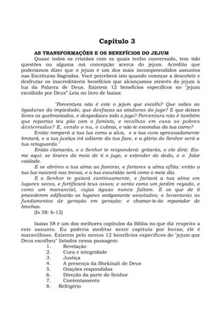 Capítulo 3
AS TRANSFORMAÇÕES E OS BENEFÍCIOS DO JEJUM
Quase todos os cristãos com os quais tenho conversado, tem tido
questões ou alguma má concepção acerca do jejum. Acredito que
poderíamos dizer que o jejum é um dos mais incompreendidos assuntos
nas Escrituras Sagradas. Você perceberá isto quando começar a descobrir e
desfrutar os inacreditáveis benefícios que alcançamos através do jejum à
luz da Palavra de Deus. Existem 12 benefícios específicos no "jejum
escolhido por Deus”.Leia no livro de Isaias:
"Porventura não é este o jejum que escolhi? Que soltes as
ligaduras da impiedade, que desfaças as ataduras do jugo? E que deixes
livres os quebrantados, e despedaces todo o jugo? Porventura não é também
que repartas teu pão com o faminto, e recolhas em casa os pobres
desterrados? E, vendo o nu, o cubras, e não te escondas da tua carne?
Então romperá a tua luz como a alva, e a tua cura apressadamente
brotará, e a tua justiça irá adiante da tua face, e a glória do Senhor será a
tua retaguarda.’
Então clamarás, e o Senhor te responderá: gritarás, e ele dirá: Eis-
me aqui: se tirares do meio de ti o jugo, o estender do dedo, e o falar
vaidade.
E se abrires a tua alma ao faminto, e fartares a alma aflita: então a
tua luz nascerá nas trevas, e a tua escuridão será como o meio dia.
E o Senhor te guiará continuamente, e fartará a tua alma em
lugares secos, e fortificará teus ossos; e serás como um jardim regado, e
como um manancial, cujas águas nunca faltam. E os que de ti
procederem edificarão os lugares antigamente assolados; e levantarás os
fundamentos de geração em geração: e chamar-te-ão reparador de
brechas.
(Is 58: 6-12)
Isaías 58 é um dos melhores capítulos da Bíblia no que diz respeito a
este assunto. Eu poderia meditar neste capítulo por horas; ele é
maravilhoso. Existem pelo menos 12 benefícios específicos do "jejum que
Deus escolheu" listados nessa passagem:
1. Revelação
2. Cura e integridade
3. Justiça
4. A presença da Shekinah de Deus
5. Orações respondidas
6. Direção da parte do Senhor
7. Contentamento
8. Refrigério
 