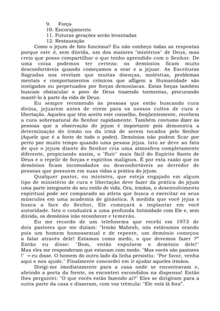 9. Força
10. Encorajamento
11. Futuras gerações serão levantadas
12. Restauração
Como o jejum de fato funciona? Eu não conheço todas as respostas
porque este é, sem dúvida, um dos maiores "mistérios" de Deus, mas
creio que posso compartilhar o que tenho aprendido com o Senhor. De
uma coisa podemos ter certeza: os demônios ficam muito
desconfortáveis quando começamos a orar e a jejuar. As Escrituras
Sagradas nos revelam que muitas doenças, moléstias, problemas
mentais e comportamentos crônicos que afligem a Humanidade são
instigados ou perpetuados por forças demoníacas. Estas forças também
buscam obstacular o povo de Deus trazendo tormentas, procurando
mantê-lo à parte da vida de Deus.
Eu sempre recomendo às pessoas que estão buscando cura
divina, jejuarem antes de virem para os nossos cultos de cura e
libertação. Aqueles que têm aceito este conselho, freqüentemente, recebem
a cura sobrenatural do Senhor rapidamente. Também costumo dizer às
pessoas que a observação do jejum é importante pois demonstra a
determinação do irmão ou da irmã de serem tocados pelo Senhor
(Aquele que é a fonte de todo o poder). Demônios não podem ficar por
perto por muito tempo quando uma pessoa jejua. Isto se deve ao fato
de que o jejum diante do Senhor cria uma atmosfera completamente
diferente, propiciando assim, o "fluir" mais fácil do Espírito Santo de
Deus e o repelir de forças e espíritos malignos. É por esta razão que os
demônios ficam incomodados ou desconfortáveis ao derredor de
pessoas que possuem em suas vidas a prática do jejum.
Qualquer pastor, ou ministro, que esteja engajado em algum
tipo de ministério de cura e libertação deve fazer da prática do jejum
uma parte integrante do seu estilo de vida. Ora, irmãos, o desenvolvimento
espiritual pode ser comparado ao atleta que busca o exercitar os seus
músculos em uma academia de ginástica. À medida que você jejua e
busca a face do Senhor, Ele começará a implantar em você
autoridade. Isto o conduzirá a uma profunda Intimidade com Ele e, sem
dúvida, os demônios irão reconhecer e temerão.
Eu me recordo de um telefonema que recebi em 1973 de
dois pastores que me diziam: "Irmão Mahesh, nós estávamos orando
pois um homem homossexual e de repente, um demônio começou
a falar através dele! Estamos como medo, o que devemos fazer ?”
Então eu disse: "Bom, então expulsem o demônio dele!"
Mas eles me responderam que estavam com medo. "Mas vocês são pastores
!" – eu disse. O homem do outro lado da linha persistiu: "Por favor, venha
aqui e nos ajude." Finalmente concordei em ir ajudar aqueles irmãos.
Dirigi-me imediatamente para a casa onde se encontravam e,
abrindo a porta da frente, os encontrei escondidos na dispensa! Então
lhes perguntei: "O que vocês estão fazendo aí?" Eles se dirigiram para a
outra parte da casa e disseram, com voz trêmula: "Ele está lá fora”.
 