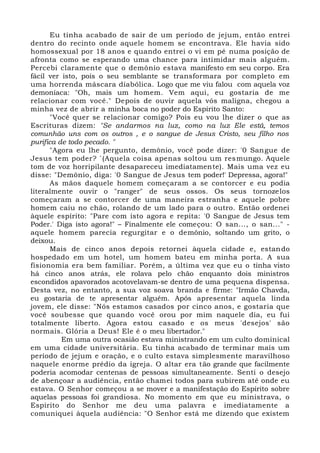 Eu tinha acabado de sair de um período de jejum, então entrei
dentro do recinto onde aquele homem se encontrava. Ele havia sido
homossexual por 18 anos e quando entrei o vi em pé numa posição de
afronta como se esperando uma chance para intimidar mais alguém.
Percebi claramente que o demônio estava manifesto em seu corpo. Era
fácil ver isto, pois o seu semblante se transformara por completo em
uma horrenda máscara diabólica. Logo que me viu falou com aquela voz
demoníaca: "Oh, mais um homem. Vem aqui, eu gostaria de me
relacionar com você." Depois de ouvir aquela vós maligna, chegou a
minha vez de abrir a minha boca no poder do Espírito Santo:
"Você quer se relacionar comigo? Pois eu vou lhe dizer o que as
Escrituras dizem: "Se andarmos na luz, como na luz Ele está, temos
comunhão uns com os outros , e o sangue de Jesus Cristo, seu filho nos
purifica de todo pecado. "
"Agora eu lhe pergunto, demônio, você pode dizer: '0 Sangue de
Jesus tem poder? `(Aquela coisa apenas soltou um resmungo. Aquele
tom de voz horripilante desapareceu imediatamente). Mais uma vez eu
disse: "Demônio, diga: '0 Sangue de Jesus tem poder!' Depressa, agora!"
As mãos daquele homem começaram a se contorcer e eu podia
literalmente ouvir o "ranger" de seus ossos. Os seus tornozelos
começaram a se contorcer de uma maneira estranha e aquele pobre
homem caiu no chão, rolando de um lado para o outro. Então ordenei
àquele espírito: "Pare com isto agora e repita: '0 Sangue de Jesus tem
Poder.' Diga isto agora!" – Finalmente ele começou: O san..., o san..." -
aquele homem parecia regurgitar e o demônio, soltando um grito, o
deixou.
Mais de cinco anos depois retornei àquela cidade e, estando
hospedado em um hotel, um homem bateu em minha porta. A sua
fisionomia era bem familiar. Porém, a última vez que eu o tinha visto
há cinco anos atrás, ele rolava pelo chão enquanto dois ministros
escondidos apavorados acotovelavam-se dentro de uma pequena dispensa.
Desta vez, no entanto, a sua voz soava branda e firme: "Irmão Chavda,
eu gostaria de te apresentar alguém. Após apresentar aquela linda
jovem, ele disse: "Nós estamos casados por cinco anos, e gostaria que
você soubesse que quando você orou por mim naquele dia, eu fui
totalmente liberto. Agora estou casado e os meus 'desejos' são
normais. Glória a Deus! Ele é o meu libertador."
Em uma outra ocasião estava ministrando em um culto dominical
em uma cidade universitária. Eu tinha acabado de terminar mais um
período de jejum e oração, e o culto estava simplesmente maravilhoso
naquele enorme prédio da igreja. O altar era tão grande que facilmente
poderia acomodar centenas de pessoas simultaneamente. Senti o desejo
de abençoar a audiência, então chamei todos para subirem até onde eu
estava. O Senhor começou a se mover e a manifestação do Espírito sobre
aquelas pessoas foi grandiosa. No momento em que eu ministrava, o
Espírito do Senhor me deu uma palavra e imediatamente a
comuniquei àquela audiência: "O Senhor está me dizendo que existem
 