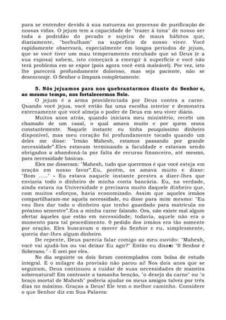 para se entender devido à sua natureza no processo de purificação de
nossas vidas. O jejum tem a capacidade de "trazer à tona" de nosso ser
toda a podridão do pecado e sujeira de maus hábitos que,
diariamente, "borbulham" na superfície de nosso viver. Você
rapidamente observará, especialmente em longos períodos de jejum,
que se você tiver um mau temperamento encubado que só Deus (e a
sua esposa) sabem, isto começará a emergir à superfície e você não
terá problema em se expor (pois agora você está maleável). Por vez, isto
lhe parecerá profundamente doloroso, mas seja paciente, não se
desencoraje. O Senhor o limpará completamente.
5. Nós jejuamos para nos quebrantarmos diante do Senhor e,
ao mesmo tempo, nos fortalecermos Nele.
O jejum é a arma providenciada por Deus contra a carne.
Quando você jejua, você então faz uma escolha interior e demonstra
externamente que você almeja o poder de Deus em seu viver diário.
Muitos anos atrás, quando iniciava meu ministério, recebi um
chamado de um casal, o qual amava muito e por quem orava
constantemente. Naquele instante eu tinha pouquíssimo dinheiro
disponível, mas meu coração foi profundamente tocado quando um
deles me disse: "Irmão Mahesh, estamos passando por grande
necessidade”.Eles estavam terminando a faculdade e estavam sendo
obrigados a abandoná-la por falta de recurso financeiro, até mesmo,
para necessidade básicas.
Eles me disseram: "Mahesh, tudo que queremos é que você esteja em
oração em nosso favor”.Eu, porém, os amava muito e disse:
"Bom ....." - Eu estava naquele instante prestes a dizer-lhes que
enviaria todo o dinheiro de minha conta bancária. Eu, na verdade,
ainda estava na Universidade e precisava muito daquele dinheiro que,
com muitos esforços, havia economizado. Assim que aqueles irmãos
compartilharam-me aquela necessidade, eu disse para mim mesmo: "Eu
vou lhes dar todo o dinheiro que tenho guardado para matrícula no
próximo semestre”.Era a minha carne falando. Ora, não existe mal algum
ofertar àqueles que estão em necessidade; todavia, aquele não era o
momento para tal procedimento. 0 pedido dos irmãos era tão somente
por oração. Eles buscavam o mover do Senhor e eu, simplesmente,
queria dar-lhes algum dinheiro.
De repente, Deus parecia falar comigo ao meu ouvido: "Mahesh,
você vai ajudá-los ou vai deixar Eu agir?" Então eu disse: "0 Senhor é
Soberano." - E orei por eles.
No dia seguinte os dois foram contemplados com bolsa de estudo
integral. E o milagre da provisão não parou aí! Nos dois anos que se
seguiram, Deus continuou a cuidar de suas necessidades de maneira
sobrenatural! Em contraste a tamanha benção, "o desejo da carne" ou "o
braço mortal de Mahesh" poderia ajudar os meus amigos talvez por três
dias no máximo. Graças a Deus! Ele tem o melhor caminho. Considere
o que Senhor diz em Sua Palavra:
 