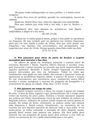 "De jejuar estão enfraquecidos os meus joelhos, e a minha carne
emagrece.
E ainda lhes sirvo de opróbrio; quando me contemplam, movem as
cabeças.
Ajuda-me, Senhor Deus meu: salva-me segundo a tua misericórdia.
Para que saibam que nisto está a tua mão, e que tu, Senhor, o
fizeste.
Amaldiçoem eles, mas abençoa tu: levantem-se, mas fiquem
confundidos; e alegre-se o teu servo.
(Sl 109: 24-28)
"E disse-me: A minha graça te basta, porque o meu poder se aperfeiçoa
na fraqueza. De boa vontade pois me gloriarei nas minhas fraquezas,
para que em mim habite o poder de Cristo. Pelo que sinto prazer nas
fraquezas, nas injúrias, nas necessidades, nas perseguições, nas
angústias por amor de Cristo. Porque quando estou fraco então sou forte.
(2 Co 12: 9,10)
6. Nós jejuamos para obter da parte do Senhor o suporte
necessário para executar a Sua obra.
Os líderes da igreja em Antioquia jejuaram e oraram antes de
enviarem Barnabé e Saulo. Aqueles líderes fizeram a escolha certa,
pois buscavam o pleno sucesso na jornada que seria empreendida por
aqueles apóstolos. Barnabé e Saulo sempre seguiram os mesmos
passos executados por eles em Antioquia. Todas as vezes que
estabeleciam uma igreja em uma cidade, eles oravam e jejuavam antes de
apontarem os presbíteros daquela cidade. A prática do jejum e oração
foi um instrumento por excelência para conduzi-los nesta difícil
escolha e assim, assegurar o sucesso da pregação do Evangelho e o
crescimento da igreja na cidade. (Veja Atos 13:3,4; 14:23).
7. Nós jejuamos em tempo de crise.
O homem sempre recorreu a Deus em oração e jejum em tempos
de crise. O livro de Ester registra o que, provavelmente, foi o tempo mais
crítico da história do povo judeu. Embora o brutal massacre imposto
aos judeus por Hitler exterminasse cerca de seis milhões de judeus na
Segunda Guerra, milhares de judeus ainda viviam em outros países no
mundo. No tempo de Ester, entretanto, os judeus ainda não tinham
sido dispersos e Hamã estava, literalmente, na eminência de ter
sucesso em seu objetivo macabro de destruir toda a raça judia. O rei
medo-persa já tinha assinado o atestado de óbito daquela nação,
quando Ester trouxe uma palavra aos judeus. Ela lhes pedia para
estarem em um propósito de jejum antes dela arriscar a sua vida ao
entrar na presença do rei e pedir misericórdia para o seu povo.
 