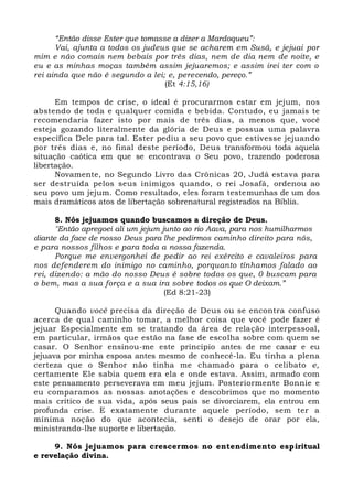 “Então disse Ester que tomasse a dizer a Mardoqueu”:
Vai, ajunta a todos os judeus que se acharem em Susã, e jejuai por
mim e não comais nem bebais por três dias, nem de dia nem de noite, e
eu e as minhas moças também assim jejuaremos; e assim irei ter com o
rei ainda que não é segundo a lei; e, perecendo, pereço.”
(Et 4:15,16)
Em tempos de crise, o ideal é procurarmos estar em jejum, nos
abstendo de toda e qualquer comida e bebida. Contudo, eu jamais te
recomendaria fazer isto por mais de três dias, a menos que, você
esteja gozando literalmente da glória de Deus e possua uma palavra
específica Dele para tal. Ester pediu a seu povo que estivesse jejuando
por três dias e, no final deste período, Deus transformou toda aquela
situação caótica em que se encontrava o Seu povo, trazendo poderosa
libertação.
Novamente, no Segundo Livro das Crônicas 20, Judá estava para
ser destruída pelos seus inimigos quando, o rei Josafá, ordenou ao
seu povo um jejum. Como resultado, eles foram testemunhas de um dos
mais dramáticos atos de libertação sobrenatural registrados na Bíblia.
8. Nós jejuamos quando buscamos a direção de Deus.
"Então apregoei ali um jejum junto ao rio Aava, para nos humilharmos
diante da face de nosso Deus para lhe pedirmos caminho direito para nós,
e para nossos filhos e para toda a nossa fazenda.
Porque me envergonhei de pedir ao rei exército e cavaleiros para
nos defenderem do inimigo no caminho, porquanto tínhamos falado ao
rei, dizendo: a mão do nosso Deus é sobre todos os que, 0 buscam para
o bem, mas a sua força e a sua ira sobre todos os que O deixam.”
(Ed 8:21-23)
Quando você precisa da direção de Deus ou se encontra confuso
acerca de qual caminho tomar, a melhor coisa que você pode fazer é
jejuar Especialmente em se tratando da área de relação interpessoal,
em particular, irmãos que estão na fase de escolha sobre com quem se
casar. O Senhor ensinou-me este princípio antes de me casar e eu
jejuava por minha esposa antes mesmo de conhecê-la. Eu tinha a plena
certeza que o Senhor não tinha me chamado para o celibato e,
certamente Ele sabia quem era ela e onde estava. Assim, armado com
este pensamento perseverava em meu jejum. Posteriormente Bonnie e
eu comparamos as nossas anotações e descobrimos que no momento
mais crítico de sua vida, após seus pais se divorciarem, ela entrou em
profunda crise. E exatamente durante aquele período, sem ter a
mínima noção do que acontecia, senti o desejo de orar por ela,
ministrando-lhe suporte e libertação.
9. Nós jejuamos para crescermos no entendimento espiritual
e revelação divina.
 