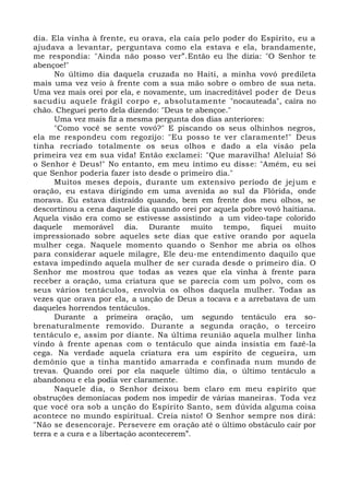dia. Ela vinha à frente, eu orava, ela caía pelo poder do Espírito, eu a
ajudava a levantar, perguntava como ela estava e ela, brandamente,
me respondia: "Ainda não posso ver”.Então eu lhe dizia: "O Senhor te
abençoe!"
No último dia daquela cruzada no Haiti, a minha vovó predileta
mais uma vez veio à frente com a sua mão sobre o ombro de sua neta.
Uma vez mais orei por ela, e novamente, um inacreditável poder de Deus
sacudiu aquele frágil corpo e, absolutamente "nocauteada", caíra no
chão. Cheguei perto dela dizendo: "Deus te abençoe."
Uma vez mais fiz a mesma pergunta dos dias anteriores:
"Como você se sente vovó?" E piscando os seus olhinhos negros,
ela me respondeu com regozijo: "Eu posso te ver claramente!" Deus
tinha recriado totalmente os seus olhos e dado a ela visão pela
primeira vez em sua vida! Então exclamei: "Que maravilha! Aleluia! Só
o Senhor é Deus!" No entanto, em meu íntimo eu disse: "Amém, eu sei
que Senhor poderia fazer isto desde o primeiro dia."
Muitos meses depois, durante um extensivo período de jejum e
oração, eu estava dirigindo em uma avenida ao sul da Flórida, onde
morava. Eu estava distraído quando, bem em frente dos meu olhos, se
descortinou a cena daquele dia quando orei por aquela pobre vovó haitiana.
Aquela visão era como se estivesse assistindo a um video-tape colorido
daquele memorável dia. Durante muito tempo, fiquei muito
impressionado sobre aqueles sete dias que estive orando por aquela
mulher cega. Naquele momento quando o Senhor me abria os olhos
para considerar aquele milagre, Ele deu-me entendimento daquilo que
estava impedindo aquela mulher de ser curada desde o primeiro dia. O
Senhor me mostrou que todas as vezes que ela vinha à frente para
receber a oração, uma criatura que se parecia com um polvo, com os
seus vários tentáculos, envolvia os olhos daquela mulher. Todas as
vezes que orava por ela, a unção de Deus a tocava e a arrebatava de um
daqueles horrendos tentáculos.
Durante a primeira oração, um segundo tentáculo era so-
brenaturalmente removido. Durante a segunda oração, o terceiro
tentáculo e, assim por diante. Na última reunião aquela mulher linha
vindo à frente apenas com o tentáculo que ainda insistia em fazê-la
cega. Na verdade aquela criatura era um espírito de cegueira, um
demônio que a tinha mantido amarrada e confinada num mundo de
trevas. Quando orei por ela naquele último dia, o último tentáculo a
abandonou e ela podia ver claramente.
Naquele dia, o Senhor deixou bem claro em meu espírito que
obstruções demoníacas podem nos impedir de várias maneiras. Toda vez
que você ora sob a unção do Espírito Santo, sem dúvida alguma coisa
acontece no mundo espiritual. Creia nisto! O Senhor sempre nos dirá:
"Não se desencoraje. Persevere em oração até o último obstáculo cair por
terra e a cura e a libertação acontecerem”.
 
