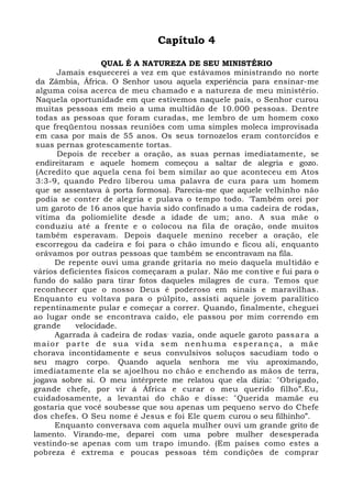 Capítulo 4
QUAL É A NATUREZA DE SEU MINISTÉRIO
Jamais esquecerei a vez em que estávamos ministrando no norte
da Zâmbia, África. O Senhor usou aquela experiência para ensinar-me
alguma coisa acerca de meu chamado e a natureza de meu ministério.
Naquela oportunidade em que estivemos naquele país, o Senhor curou
muitas pessoas em meio a uma multidão de 10.000 pessoas. Dentre
todas as pessoas que foram curadas, me lembro de um homem coxo
que freqüentou nossas reuniões com uma simples moleca improvisada
em casa por mais de 55 anos. Os seus tornozelos eram contorcidos e
suas pernas grotescamente tortas.
Depois de receber a oração, as suas pernas imediatamente, se
endireitaram e aquele homem começou a saltar de alegria e gozo.
(Acredito que aquela cena foi bem similar ao que aconteceu em Atos
3:3-9, quando Pedro liberou uma palavra de cura para um homem
que se assentava à porta formosa). Parecia-me que aquele velhinho não
podia se conter de alegria e pulava o tempo todo. 'Também orei por
um garoto de 16 anos que havia sido confinado a uma cadeira de rodas,
vítima da poliomielite desde a idade de um; ano. A sua mãe o
conduziu até a frente e o colocou na fila de oração, onde muitos
também esperavam. Depois daquele menino receber a oração, ele
escorregou da cadeira e foi para o chão imundo e ficou ali, enquanto
orávamos por outras pessoas que também se encontravam na fila.
De repente ouvi uma grande gritaria no meio daquela multidão e
vários deficientes físicos começaram a pular. Não me contive e fui para o
fundo do salão para tirar fotos daqueles milagres de cura. Temos que
reconhecer que o nosso Deus é poderoso em sinais e maravilhas.
Enquanto eu voltava para o púlpito, assisti aquele jovem paralítico
repentinamente pular e começar a correr. Quando, finalmente, cheguei
ao lugar onde se encontrava caído, ele passou por mim correndo em
grande velocidade.
Agarrada à cadeira de rodas,
vazia, onde aquele garoto passara a
maior parte de sua vida sem nenhuma esperança, a mãe
chorava incontidamente e seus convulsivos soluços sacudiam todo o
seu magro corpo. Quando aquela senhora me viu aproximando,
imediatamente ela se ajoelhou no chão e enchendo as mãos de terra,
jogava sobre si. O meu intérprete me relatou que ela dizia: "Obrigado,
grande chefe, por vir á África e curar o meu querido filho”.Eu,
cuidadosamente, a levantai do chão e disse: "Querida mamãe eu
gostaria que você soubesse que sou apenas um pequeno servo do Chefe
dos chefes. O Seu nome é Jesus e foi Ele quem curou o seu filhinho”.
Enquanto conversava com aquela mulher ouvi um grande grito de
lamento. Virando-me, deparei com uma pobre mulher desesperada
vestindo-se apenas com um trapo imundo. (Em países como estes a
pobreza é extrema e poucas pessoas têm condições de comprar
 