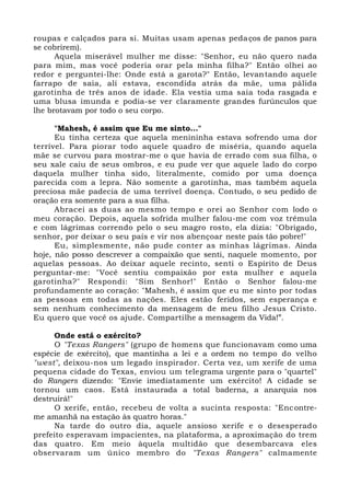 roupas e calçados para si. Muitas usam apenas pedaços de panos para
se cobrirem).
Aquela miserável mulher me disse: "Senhor, eu não quero nada
para mim, mas você poderia orar pela minha filha?" Então olhei ao
redor e perguntei-lhe: Onde está a garota?" Então, levantando aquele
farrapo de saia, ali estava, escondida atrás da mãe, uma pálida
garotinha de três anos de idade. Ela vestia uma saia toda rasgada e
uma blusa imunda e podia-se ver claramente grandes furúnculos que
lhe brotavam por todo o seu corpo.
"Mahesh, é assim que Eu me sinto..."
Eu tinha certeza que aquela menininha estava sofrendo uma dor
terrível. Para piorar todo aquele quadro de miséria, quando aquela
mãe se curvou para mostrar-me o que havia de errado com sua filha, o
seu xale caiu de seus ombros, e eu pude ver que aquele lado do corpo
daquela mulher tinha sido, literalmente, comido por uma doença
parecida com a lepra. Não somente a garotinha, mas também aquela
preciosa mãe padecia de uma terrível doença. Contudo, o seu pedido de
oração era somente para a sua filha.
Abracei as duas ao mesmo tempo e orei ao Senhor com lodo o
meu coração. Depois, aquela sofrida mulher falou-me com voz trêmula
e com lágrimas correndo pelo o seu magro rosto, ela dizia: "Obrigado,
senhor, por deixar o seu país e vir nos abençoar neste país tão pobre!"
Eu, simplesmente, não pude conter as minhas lágrimas. Ainda
hoje, não posso descrever a compaixão que senti, naquele momento, por
aquelas pessoas. Ao deixar aquele recinto, senti o Espírito de Deus
perguntar-me: "Você sentiu compaixão por esta mulher e aquela
garotinha?" Respondi: "Sim Senhor!" Então o Senhor falou-me
profundamente ao coração: "Mahesh, é assim que eu me sinto por todas
as pessoas em todas as nações. Eles estão feridos, sem esperança e
sem nenhum conhecimento da mensagem de meu filho Jesus Cristo.
Eu quero que você os ajude. Compartilhe a mensagem da Vida!”.
Onde está o exército?
O "Texas Rangers" (grupo de homens que funcionavam como uma
espécie de exército), que mantinha a lei e a ordem no tempo do velho
"west", deixou-nos um legado inspirador. Certa vez, um xerife de uma
pequena cidade do Texas, enviou um telegrama urgente para o "quartel"
do Rangers dizendo: "Envie imediatamente um exército! A cidade se
tornou um caos. Está instaurada a total baderna, a anarquia nos
destruirá!"
O xerife, então, recebeu de volta a sucinta resposta: "Encontre-
me amanhã na estação às quatro horas."
Na tarde do outro dia, aquele ansioso xerife e o desesperado
prefeito esperavam impacientes, na plataforma, a aproximação do trem
das quatro. Em meio àquela multidão que desembarcava eles
observaram um único membro do "Texas Rangers" calmamente
 