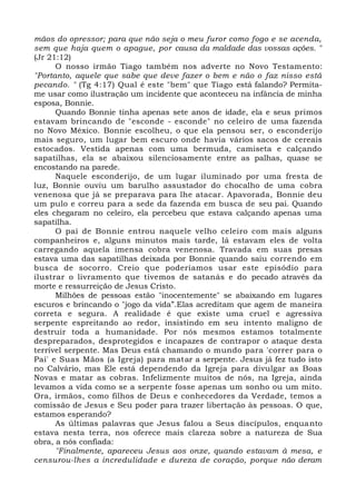 mãos do opressor; para que não seja o meu furor como fogo e se acenda,
sem que haja quem o apague, por causa da maldade das vossas ações. "
(Jr 21:12)
O nosso irmão Tiago também nos adverte no Novo Testamento:
"Portanto, aquele que sabe que deve fazer o bem e não o faz nisso está
pecando. " (Tg 4:17) Qual é este "bem" que Tiago está falando? Permita-
me usar como ilustração um incidente que aconteceu na infância de minha
esposa, Bonnie.
Quando Bonnie tinha apenas sete anos de idade, ela e seus primos
estavam brincando de "esconde - esconde" no celeiro de uma fazenda
no Novo México. Bonnie escolheu, o que ela pensou ser, o esconderijo
mais seguro, um lugar bem escuro onde havia vários sacos de cereais
estocados. Vestida apenas com uma bermuda, camiseta e calçando
sapatilhas, ela se abaixou silenciosamente entre as palhas, quase se
encostando na parede.
Naquele esconderijo, de um lugar iluminado por uma fresta de
luz, Bonnie ouviu um barulho assustador do chocalho de uma cobra
venenosa que já se preparava para lhe atacar. Apavorada, Bonnie deu
um pulo e correu para a sede da fazenda em busca de seu pai. Quando
eles chegaram no celeiro, ela percebeu que estava calçando apenas uma
sapatilha.
O pai de Bonnie entrou naquele velho celeiro com mais alguns
companheiros e, alguns minutos mais tarde, lá estavam eles de volta
carregando aquela imensa cobra venenosa. Travada em suas presas
estava uma das sapatilhas deixada por Bonnie quando saiu correndo em
busca de socorro. Creio que poderíamos usar este episódio para
ilustrar o livramento que tivemos de satanás e do pecado através da
morte e ressurreição de Jesus Cristo.
Milhões de pessoas estão "inocentemente" se abaixando em lugares
escuros e brincando o "jogo da vida”.Elas acreditam que agem de maneira
correta e segura. A realidade é que existe uma cruel e agressiva
serpente espreitando ao redor, insistindo em seu intento maligno de
destruir toda a humanidade. Por nós mesmos estamos totalmente
despreparados, desprotegidos e incapazes de contrapor o ataque desta
terrível serpente. Mas Deus está chamando o mundo para 'correr para o
Pai' e Suas Mãos (a Igreja) para matar a serpente. Jesus já fez tudo isto
no Calvário, mas Ele está dependendo da Igreja para divulgar as Boas
Novas e matar as cobras. Infelizmente muitos de nós, na Igreja, ainda
levamos a vida como se a serpente fosse apenas um sonho ou um mito.
Ora, irmãos, como filhos de Deus e conhecedores da Verdade, temos a
comissão de Jesus e Seu poder para trazer libertação às pessoas. O que,
estamos esperando?
As últimas palavras que Jesus falou a Seus discípulos, enquanto
estava nesta terra, nos oferece mais clareza sobre a natureza de Sua
obra, a nós confiada:
"Finalmente, apareceu Jesus aos onze, quando estavam à mesa, e
censurou-lhes a incredulidade e dureza de coração, porque não deram
 