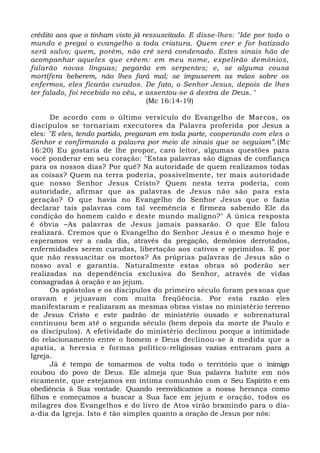 crédito aos que o tinham visto já ressuscitado. E disse-lhes: "Ide por todo o
mundo e pregai o evangelho a toda criatura. Quem crer e for batizado
será salvo; quem, porém, não crê será condenado. Estes sinais hão de
acompanhar aqueles que crêem: em meu nome, expelirão demônios,
falarão novas línguas; pegarão em serpentes; e, se alguma cousa
mortífera beberem, não lhes fará mal; se impuserem as mãos sobre os
enfermos, eles ficarão curados. De fato, o Senhor Jesus, depois de lhes
ter falado, foi recebido no céu, e assentou-se à destra de Deus. "
(Mc 16:14-19)
De acordo com o último versículo do Evangelho de Marcos, os
discípulos se tornariam executores da Palavra proferida por Jesus a
eles: "E eles, tendo partido, pregaram em toda parte, cooperando com eles o
Senhor e confirmando a palavra por meio de sinais que se seguiam”.(Mc
16:20) Eu gostaria de lhe propor, caro leitor, algumas questões para
você ponderar em seu coração: "Estas palavras são dignas de confiança
para os nossos dias? Por quê? Na autoridade de quem realizamos todas
as coisas? Quem na terra poderia, possivelmente, ter mais autoridade
que nosso Senhor Jesus Cristo? Quem nesta terra poderia, com
autoridade, afirmar que as palavras de Jesus não são para esta
geração? O que havia no Evangelho do Senhor Jesus que o fazia
declarar tais palavras com tal veemência e firmeza sabendo Ele da
condição do homem caído e deste mundo maligno?" A única resposta
é óbvia –As palavras de Jesus jamais passarão. O que Ele falou
realizará. Cremos que o Evangelho do Senhor Jesus é o mesmo hoje e
esperamos ver a cada dia, através da pregação, demônios derrotados,
enfermidades serem curadas, libertação aos cativos e oprimidos. E por
que não ressuscitar os mortos? As próprias palavras de Jesus são o
nosso aval e garantia. Naturalmente estas obras só poderão ser
realizadas na dependência exclusiva do Senhor, através de vidas
consagradas à oração e ao jejum.
Os apóstolos e os discípulos do primeiro século foram pessoas que
oravam e jejuavam com muita freqüência. Por esta razão eles
manifestaram e realizaram as mesmas obras vistas no ministério terreno
de Jesus Cristo e este padrão de ministério ousado e sobrenatural
continuou bem até o segundo século (bem depois da morte de Paulo e
os discípulos). A efetividade do ministério declinou porque a intimidade
do relacionamento entre o homem e Deus declinou-se à medida que a
apatia, a heresia e formas político-religiosas vazias entraram para a
Igreja.
Já é tempo de tomarmos de volta todo o território que o inimigo
roubou do povo de Deus. Ele almeja que Sua palavra habite em nós
ricamente, que estejamos em íntima comunhão com o Seu Espírito e em
obediência à Sua vontade. Quando reenvidicamos a nossa herança como
filhos e começamos a buscar a Sua face em jejum e oração, todos os
milagres dos Evangelhos e do livro de Atos virão bramindo para o dia-
a-dia da Igreja. Isto é tão simples quanto a oração de Jesus por nós:
 