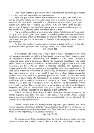 "Não rogo somente por estes, mas também por aqueles que vierem
a crer em mim, por intermédio da sua palavra.
Afim de que todos sejam um; e como és tu, ó pai, em mim e eu
em ti, também sejam eles em nós; para que o mundo creia que tu me
enviaste. Eu lhes tenho transmitido a glória que me tens dado, para que
sejam um, como nós o somos ,Eu neles, e tu em mim, afim de que
sejam aperfeiçoados na unidade, para que o mundo conheça que tu
me enviaste e o amaste, como também amaste a mim.
Pai, a minha vontade é que onde Eu estou, estejam também comigo
os que me deste, para que vejam a minha glória que me confiaste,
porque me amaste antes da fundação do mundo. Pai justo, o mundo não te
conheceu; eu, porém, te conheci, e também estes compreenderam que tu
me enviaste.
Eu lhes fiz conhecer o teu nome e ainda o farei conhecer, a fim de
que o amor com que me amaste esteja neles, e eu neles esteja.
(Jo 17: 20-26)
A descrição da obra que Jesus deu a Seus discípulos há dois
mil anos atrás ainda se aplica à Sua Igreja nos dias de hoje. Assim como
os discípulos foram orientados, em Mateus 17:21, para orarem e
jejuarem para serem vitoriosos diante de qualquer obstáculo em suas
vidas, eu e você somos também comissionados a jejuarmos e orarmos
nos dias de hoje. Assim como o Senhor confiou aos discípulos a
responsabilidade da pregação do evangelho para arrependimento, de
orar pelos enfermos e expulsar os demônios, as mesmas coisas também
são esperadas de mim e de você! O que irei te dizer talvez possa lhe
parecer estranho, mas é a genuína palavra de Deus: "A você foi dada
também a autoridade de ressuscitar os mortos, embora isto deva ser
realizado sob o estrito comando e direção de Deus." Acredito que a
Igreja nesta geração começará a ver os mortos se levantarem como
um sinal e maravilha em um nível nunca visto na história da Igreja.
Todavia isto jamais acontecerá até que o povo de Deus descubra e
pratique O PODER SECRETO DO JEJUM E DA ORAÇÃO.
Você é um discípulo de Jesus Cristo? Deixe-me clarear este ponto, se
existe alguma confusão: Se você é um crente em Cristo Jesus, então
você é um discípulo! Qual é a natureza do ministério de um discípulo de
Jesus Cristo? O Senhor disse:
"Estes sinais hão de acompanhar aqueles que crêem: em meu
nome, expelirão demônios; falarão novas línguas; pegarão em serpentes; e,
se alguma cousa mortífera beberem, não lhes fará mal; se impuserem as
mãos sobre enfermos, eles ficarão curados. "
(Mc 16:17,18)
As pessoas que Jesus comissionou e enviou dois a dois eram pessoas
comuns como eu e você, mas o Senhor não estava importando com
 