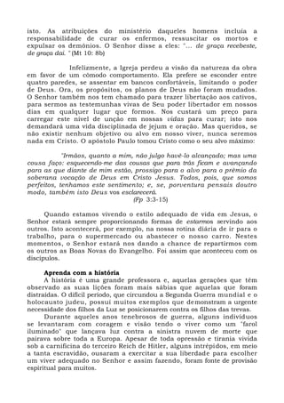 isto. As atribuições do ministério daqueles homens incluía a
responsabilidade de curar os enfermos, ressuscitar os mortos e
expulsar os demônios. O Senhor disse a eles: "... de graça recebeste,
de graça dai. " (Mt 10: 8b)
Infelizmente, a Igreja perdeu a visão da natureza da obra
em favor de um cômodo comportamento. Ela prefere se esconder entre
quatro paredes, se assentar em bancos confortáveis, limitando o poder
de Deus. Ora, os propósitos, os planos de Deus não foram mudados.
O Senhor também nos tem chamado para trazer libertação aos cativos,
para sermos as testemunhas vivas de Seu poder libertador em nossos
dias em qualquer lugar que formos. Nos custará um preço para
carregar este nível de unção em nossas vidas para curar; isto nos
demandará uma vida disciplinada de jejum e oração. Mas queridos, se
não existir nenhum objetivo ou alvo em nosso viver, nunca seremos
nada em Cristo. O apóstolo Paulo tomou Cristo como o seu alvo máximo:
"Irmãos, quanto a mim, não julgo havê-lo alcançado; mas uma
cousa faço: esquecendo-me das cousas que para trás ficam e avançando
para as que diante de mim estão, prossigo para o alvo para o prêmio da
soberana vocação de Deus em Cristo Jesus. Todos, pois, que somos
perfeitos, tenhamos este sentimento; e, se, porventura pensais doutro
modo, também isto Deus vos esclarecerá.
(Fp 3:3-15)
Quando estamos vivendo o estilo adequado de vida em Jesus, o
Senhor estará sempre proporcionando formas de estarmos servindo aos
outros. Isto acontecerá, por exemplo, na nossa rotina diária de ir para o
trabalho, para o supermercado ou abastecer o nosso carro. Nestes
momentos, o Senhor estará nos dando a chance de repartirmos com
os outros as Boas Novas do Evangelho. Foi assim que aconteceu com os
discípulos.
Aprenda com a história
A história é uma grande professora e, aquelas gerações que têm
observado as suas lições foram mais sábias que aquelas que foram
distraídas. O difícil período, que circundou a Segunda Guerra mundial e o
holocausto judeu, possui muitos exemplos que demonstram a urgente
necessidade dos filhos da Luz se posicionarem contra os filhos das trevas.
Durante aqueles anos tenebrosos de guerra, alguns indivíduos
se levantaram com coragem e visão tendo o viver como um "farol
iluminado" que lançava luz contra a sinistra nuvem de morte que
pairava sobre toda a Europa. Apesar de toda opressão e tirania vivida
sob a carnificina do terceiro Reich de Hitler, alguns intrépidos, em meio
a tanta escravidão, ousaram a exercitar a sua liberdade para escolher
um viver adequado no Senhor e assim fazendo, foram fonte de provisão
espiritual para muitos.
 