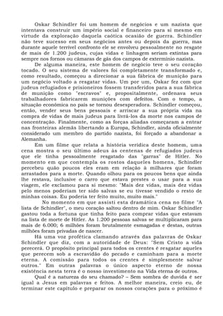 Oskar Schindler foi um homem de negócios e um nazista que
intentava construir um império social e financeiro para si mesmo em
virtude da exploração daquela caótica ocasião de guerra. Schindler
não teve sucesso em seus negócios antes ou depois da guerra, mas
durante aquele terrível confronto ele se envolveu pessoalmente no resgate
de mais de 1.200 judeus, cujas vidas e linhagem seriam extintas para
sempre nos fornos ou câmaras de gás dos campos de extermínio nazista.
De alguma maneira, este homem de negócio teve o seu coração
tocado. O seu sistema de valores foi completamente transformado e,
como resultado, começou a direcionar a sua fábrica de munição para
um negócio voltado a resgatar vidas. Um por um, Oskar fez com que
judeus refugiados e prisioneiros fossem transferidos para a sua fábrica
de munição como "escravos" e, propositalmente, ordenava seus
trabalhadores fabricarem munições com defeitos. Com o tempo, a
situação econômica no país se tornou desesperadora. Schindler começou,
então, vender seus bens pessoais e arriscar a sua própria vida na
compra de vidas de mais judeus para livrá-los da morte nos campos de
concentração. Finalmente, como as forças aliadas começaram a entrar
nas fronteiras alemãs libertando a Europa, Schindler, ainda oficialmente
considerado um membro do partido nazista, foi forçado a abandonar a
Alemanha.
Em um filme que relata a história verídica deste homem, uma
cena mostra o seu último adeus às centenas de refugiados judeus
que ele tinha pessoalmente resgatado das "garras" de Hitler. No
momento em que contempla os rostos daqueles homens, Schindler
percebeu quão poucos eles eram em relação à milhares que foram
arrastados para a morte. Quando olhou para os poucos bens que ainda
lhe restava, inclusive o carro que estava prestes o usar para a sua
viagem, ele exclamou para si mesmo: "Mais dez vidas, mais dez vidas
pelo menos poderiam ter sido salvas se eu tivesse vendido o resto de
minhas coisas. Eu poderia ter feito muito, muito mais."
No momento em que assisti esta dramática cena no filme "A
lista de Schindler", o meu coração saltou dentro de mim. Oskar Schindler
gastou toda a fortuna que tinha feito para comprar vidas que estavam
na lista de morte de Hitler. As 1.200 pessoas salvas se multiplicaram para
mais de 6.000; 6 milhões foram brutalmente esmagadas e destas, outras
milhões foram privadas de nascer.
Há uma voz profética clamando através das palavras de Oskar
Schindler que diz, com a autoridade de Deus: "Sem Cristo a vida
perecerá. O propósito principal para todos os crentes é resgatar aqueles
que perecem sob a escravidão do pecado e caminham para a morte
eterna. A comissão para todos os crentes é simplesmente salvar
outros." Em outras palavras o único aspecto eterno de nossa
existência nesta terra é o nosso investimento na Vida eterna de outros.
Qual é a natureza do seu chamado? – Sem sombra de duvida é ser
igual a Jesus em palavras e feitos. A melhor maneira, creio eu, de
terminar este capítulo e preparar os nossos corações para o próximo é
 