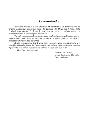 Apresentação
Este livro nos leva a um profundo entendimento da necessidade da
oração constante; conselho claro da Palavra de Deus em I Tess. 5:17
"...Orai sem cessar...” É verdadeira chave para a vitória sobre as
circunstâncias e as situações adversas.
Também compreendemos que através do jejum mergulhamos numa
dependência completa do Senhor Jesus e nossos ouvidos se abrem
milagrosamente à voz de Deus.
A leitura atenciosa trará uma nova postura, uma transformação e a
manifestação do poder de Deus sobre sua vida e todos os que te cercam.
Aproveite esta arma espiritual que Deus colocou em sua mão.
Que Deus te abençoe!
Pastor Ciro OTávio
Igreja Batista da Floresta
Belo Horizonte
 