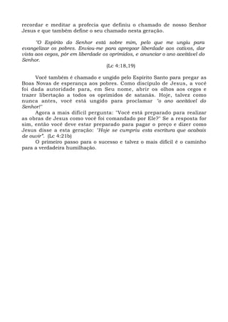recordar e meditar a profecia que definiu o chamado de nosso Senhor
Jesus e que também define o seu chamado nesta geração.
"O Espírito do Senhor está sobre mim, pelo que me ungiu para
evangelizar os pobres. Enviou-me para apregoar liberdade aos cativos, dar
vista aos cegos, pôr em liberdade os oprimidos, e anunciar o ano aceitável do
Senhor.
(Lc 4:18,19)
Você também é chamado e ungido pelo Espírito Santo para pregar as
Boas Novas de esperança aos pobres. Como discípulo de Jesus, a você
foi dada autoridade para, em Seu nome, abrir os olhos aos cegos e
trazer libertação a todos os oprimidos de satanás. Hoje, talvez como
nunca antes, você está ungido para proclamar "o ano aceitável do
Senhor!"
Agora a mais difícil pergunta: "Você está preparado para realizar
as obras de Jesus como você foi comandado por Ele?" Se a resposta for
sim, então você deve estar preparado para pagar o preço e dizer como
Jesus disse a esta geração: "Hoje se cumpriu esta escritura que acabais
de ouvir”. (Lc 4:21b)
O primeiro passo para o sucesso e talvez o mais difícil é o caminho
para a verdadeira humilhação.
 