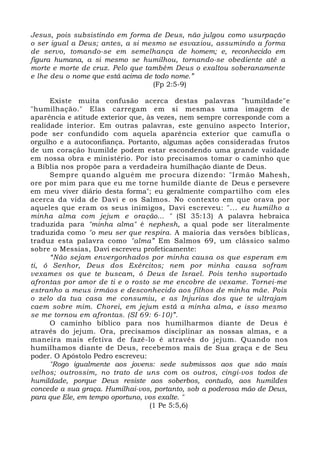 Jesus, pois subsistindo em forma de Deus, não julgou como usurpação
o ser igual a Deus; antes, a si mesmo se esvaziou, assumindo a forma
de servo, tomando-se em semelhança de homem; e, reconhecido em
figura humana, a si mesmo se humilhou, tornando-se obediente até a
morte e morte de cruz. Pelo que também Deus o exaltou soberanamente
e lhe deu o nome que está acima de todo nome.”
(Fp 2:5-9)
Existe muita confusão acerca destas palavras "humildade"e
"humilhação." Elas carregam em si mesmas uma imagem de
aparência e atitude exterior que, às vezes, nem sempre corresponde com a
realidade interior. Em outras palavras, este genuíno aspecto Interior,
pode ser confundido com aquela aparência exterior que camufla o
orgulho e a autoconfiança. Portanto, algumas ações consideradas frutos
de um coração humilde podem estar escondendo uma grande vaidade
em nossa obra e ministério. Por isto precisamos tomar o caminho que
a Bíblia nos propõe para a verdadeira humilhação diante de Deus.
Sempre quando alguém me procura dizendo: "Irmão Mahesh,
ore por mim para que eu me torne humilde diante de Deus e persevere
em meu viver diário desta forma"; eu geralmente compartilho com eles
acerca da vida de Davi e os Salmos. No contexto em que orava por
aqueles que eram os seus inimigos, Davi escreveu: "... eu humilho a
minha alma com jejum e oração... " (SI 35:13) A palavra hebraica
traduzida para "minha alma" é nephesh, a qual pode ser literalmente
traduzida como "o meu ser que respira. A maioria das versões bíblicas,
traduz esta palavra como "alma” Em Salmos 69, um clássico salmo
sobre o Messias, Davi escreveu profeticamente:
“Não sejam envergonhados por minha causa os que esperam em
ti, ó Senhor, Deus dos Exércitos; nem por minha causa sofram
vexames os que te buscam, ó Deus de Israel. Pois tenho suportado
afrontas por amor de ti e o rosto se me encobre de vexame. Tornei-me
estranho a meus irmãos e desconhecido aos filhos de minha mãe. Pois
o zelo da tua casa me consumiu, e as Injurias dos que te ultrajam
caem sobre mim. Chorei, em jejum está a minha alma, e isso mesmo
se me tornou em afrontas. (SI 69: 6-10)”.
O caminho bíblico para nos humilharmos diante de Deus é
através do jejum. Ora, precisamos disciplinar as nossas almas, e a
maneira mais efetiva de fazê-lo é através do jejum. Quando nos
humilhamos diante de Deus, recebemos mais de Sua graça e de Seu
poder. O Apóstolo Pedro escreveu:
"Rogo igualmente aos jovens: sede submissos aos que são mais
velhos; outrossim, no trato de uns com os outros, cingi-vos todos de
humildade, porque Deus resiste aos soberbos, contudo, aos humildes
concede a sua graça. Humilhai-vos, portanto, sob a poderosa mão de Deus,
para que Ele, em tempo oportuno, vos exalte. "
(1 Pe 5:5,6)
 