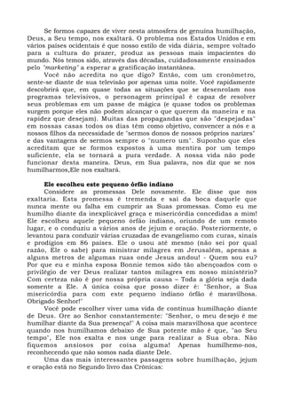 Se formos capazes de viver nesta atmosfera de genuína humilhação,
Deus, a Seu tempo, nos exaltará. O problema nos Estados Unidos e em
vários países ocidentais é que nosso estilo de vida diária, sempre voltado
para a cultura do prazer, produz as pessoas mais impacientes do
mundo. Nós temos sido, através das décadas, cuidadosamente ensinados
pelo "marketing" a esperar a gratificação instantânea.
Você não acredita no que digo? Então, com um cronômetro,
sente-se diante de sua televisão por apenas uma noite. Você rapidamente
descobrirá que, em quase todas as situações que se desenrolam nos
programas televisivos, o personagem principal é capaz de resolver
seus problemas em um passe de mágica (e quase todos os problemas
surgem porque eles não podem alcançar o que querem da maneira e na
rapidez que desejam). Muitas das propagandas que são "despejadas"
em nossas casas todos os dias têm como objetivo, convencer a nós e a
nossos filhos da necessidade de "sermos donos de nossos próprios narizes"
e das vantagens de sermos sempre o "numero um". Suponho que eles
acreditam que se formos expostos à uma mentira por um tempo
suficiente, ela se tornará a pura verdade. A nossa vida não pode
funcionar desta maneira. Deus, em Sua palavra, nos diz que se nos
humilharmos,Ele nos exaltará.
Ele escolheu este pequeno órfão indiano
Considere as promessas Dele novamente. Ele disse que nos
exaltaria. Esta promessa é tremenda e sai da boca daquele que
nunca mente ou falha em cumprir as Suas promessas. Como eu me
humilho diante da inexplicável graça e misericórdia concedidas a mim!
Ele escolheu aquele pequeno órfão indiano, oriundo de um remoto
lugar, e o conduziu a vários anos de jejum e oração. Posteriormente, o
levantou para conduzir várias cruzadas de evangelismo com curas, sinais
e prodígios em 86 países. Ele o usou até mesmo (não sei por qual
razão, Ele o sabe) para ministrar milagres em Jerusalém, apenas a
alguns metros de algumas ruas onde Jesus andou! - Quem sou eu?
Por que eu e minha esposa Bonnie temos sido tão abençoados com o
privilégio de ver Deus realizar tantos milagres em nosso ministério?
Com certeza não é por nossa própria causa – Toda a glória seja dada
somente a Ele. A única coisa que posso dizer é: "Senhor, a Sua
misericórdia para com este pequeno indiano órfão é maravilhosa.
Obrigado Senhor!"
Você pode escolher viver uma vida de contínua humilhação diante
de Deus. Ore ao Senhor constantemente: "Senhor, o meu desejo é me
humilhar diante da Sua presença!" A coisa mais maravilhosa que acontece
quando nos humilhamos debaixo de Sua potente mão é que, "ao Seu
tempo", Ele nos exalta e nos unge para realizar a Sua obra. Não
fiquemos ansiosos por coisa alguma! Apenas humilhemo-nos,
reconhecendo que não somos nada diante Dele.
Uma das mais interessantes passagens sobre humilhação, jejum
e oração está no Segundo livro das Crônicas:
 