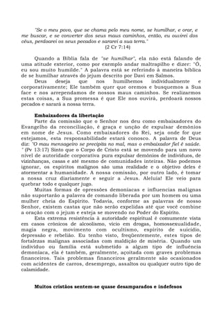 "Se o meu povo, que se chama pelo meu nome, se humilhar, e orar, e
me buscar, e se converter dos seus maus caminhos, então, eu ouvirei dos
céus, perdoarei os seus pecados e sararei a sua terra."
(2 Cr 7:14)
Quando a Bíblia fala de "se humilhar", ela não está falando de
uma atitude exterior, como por exemplo andar maltrapilho e dizer: "Ó,
eu sou muito humilde." A palavra está se referindo à maneira bíblica
de se humilhar através do jejum descrito por Davi em Salmos.
Deus deseja que nos humilhemos individualmente e
corporativamente; Ele também quer que oremos e busquemos a Sua
face e nos arrependamos de nossos maus caminhos. Se realizarmos
estas coisas, a Sua promessa é que Ele nos ouvirá, perdoará nossos
pecados e sarará a nossa terra.
Embaixadores da libertação
Parte da comissão que o Senhor nos deu como embaixadores do
Evangelho da reconciliação, é graça e unção de expulsar demônios
em nome de Jesus. Como embaixadores do Rei, seja onde for que
estejamos, esta responsabilidade estará conosco. A palavra de Deus
diz: "O mau mensageiro se precipita no mal, mas o embaixador fiel é saúde.
" (Pv 13:17) Sinto que o Corpo de Cristo está se movendo para um novo
nível de autoridade corporativa pura expulsar demônios de indivíduos, de
vizinhanças, casas e até mesmo de comunidades inteiras. Não podemos
ignorar, os espíritos malignos são uma realidade e o objetivo deles é
atormentar a humanidade. A nossa comissão, por outro lado, é tomar
a nossa cruz diariamente e seguir a Jesus. Aleluia! Ele veio para
quebrar todo e qualquer jugo.
Muitas formas de opressões demoníacas e influencias malignas
não suportarão a palavra de comando liberada por um homem ou uma
mulher cheia do Espírito. Todavia, conforme as palavras de nosso
Senhor, existem castas que não serão expelidas até que você combine
a oração com o jejum e esteja se movendo no Poder do Espírito.
Esta extrema resistência à autoridade espiritual é comumente vista
em casos crônicos de alcoolismo, vício em drogas, homossexualidade,
magia negra, movimento com ocultismo, espírito de suicídio,
depressão e rebelião. Eu tenho visto, freqüentemente, estes tipos de
fortalezas malignas associadas com maldição de miséria. Quando um
indivíduo ou família está submetido a algum tipo de influência
demoníaca, ela é também, geralmente, açoitada com graves problemas
financeiros. Tais problemas financeiros geralmente são ocasionados
com acidentes de carros, desemprego, assaltos ou qualquer outro tipo de
calamidade.
Muitos cristãos sentem-se quase desamparados e indefesos
 