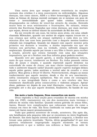 Uma outra área que sempre oferece resistência às orações
normais dos cristãos é a área concernente às enfermidades. Algumas
doenças, tais como câncer, AIDS e a febre hemorrágica, Ébola (e quase
todas as formas de doença mental) carregam em si mesmas um peso de
temor e invencibilidade que quase todos cristãos sentem-se
desamparados no esforço de vencê-las através da oração. Entendo
muito bem os seus sentimentos e frustrações. No entanto, vemos
através das Escrituras Sagradas que estas doenças, por mais mortais
que sejam, devem se dobrar diante da autoridade do Rei dos reis.
Eu me recordo de um caso, há vários anos atrás, em uma cidade
chamada Milwaukee, quando um senhor de origem espana trouxe-me a
sua criança que sofria um ataque epiléptico a cada dois ou três
minutos (Era um caso bem parecido com o daquele menino lunático
relatado nos evangelhos). Quando me deparei com aquele menino pela
primeira vez durante a reunião, a minha impressão era que ele
tentava nos perturbar, mas na verdade, estava sofrendo ataques
seqüenciais. Quando aquele pai trouxe o seu filho à frente para receber
a oração, percebi que estava tratando com uma das situações
impossíveis, que só o Senhor com Sua infinita graça poderia resolver.
Quando orei por aquele garoto, a minha dependência estava,
mais do que nunca, totalmente no Senhor. Eu tinha passado vários
dias de jejum e oração, e quando repreendi aquele demônio na
autoridade do nome de Jesus, um mau cheiro insuportável encheu
todo o ambiente daquele salão! Quando aquele espírito maligno deixou
aquele pobre garoto, todos sentiram o terrível odor de enxofre e ovos
podres. Mas glória a Deus! O liberto. Posteriormente, chegou ao nosso
conhecimento que aquele menino, desde o dia de seu nascimento,
sofria constantes ataques epilépticos. Não sei como ele conseguira
manter a sua integridade física e como o seu cérebro não fora
totalmente danificado pelos consecutivos e violentos ataques. Apesar
disso, podemos ver depois de sua total libertação, como Deus o havia
protegido até o dia que aquele demônio, finalmente, foi banido de sua
vida.
Em meio a tanta fraqueza, Deus ressuscitou um morto
Deus explodiu a Sua unção para cruzadas de massa em minha
vida em 1985, exatamente em um dos momentos mais trevosos e
difíceis de minha vida familiar. Quando estava grávida de nosso filho,
Aaron, Bonnie teve complicações que colocaram tanto ela como a
criança em risco de vida. Ela ficou confinada na cama por três longos
meses até Aaron nascer prematuramente.
Tudo que poderia acontecer de errado, aconteceu. Dia após dia,
nós batalhamos pela pequena vida que se encontrava no útero fragilizado
de Bonnie. Em meio àquela intensa ansiedade e angustia, o Senhor nos
trouxe uma palavra inusitada: "Sorria, dêem gargalhadas”.O que nos
pareceu totalmente inapropriado naquele momento se tornou
simplesmente o que o médico nos ordenou a fazer (Deus sabe lá
 
