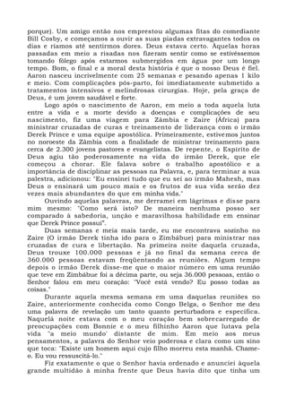 porque). Um amigo então nos emprestou algumas fitas do comediante
Bill Cosby, e começamos a ouvir as suas piadas extravagantes todos os
dias e ríamos até sentirmos dores. Deus estava certo. Àquelas horas
passadas em meio a risadas nos fizeram sentir como se estivéssemos
tomando fôlego após estarmos submergidos em água por um longo
tempo. Bom, o final e a moral desta história é que o nosso Deus é fiel.
Aaron nasceu incrivelmente com 25 semanas e pesando apenas 1 kilo
e meio. Com complicações pós-parto, foi imediatamente submetido a
tratamentos intensivos e melindrosas cirurgias. Hoje, pela graça de
Deus, é um jovem saudável e forte.
Logo após o nascimento de Aaron, em meio a toda aquela luta
entre a vida e a morte devido a doenças e complicações de seu
nascimento, fiz uma viagem para Zâmbia e Zaire (África) para
ministrar cruzadas de curas e treinamento de liderança com o irmão
Derek Prince e uma equipe apostólica. Primeiramente, estivemos juntos
no noroeste da Zâmbia com a finalidade de ministrar treinamento para
cerca de 2.300 jovens pastores e evangelistas. De repente, o Espírito de
Deus agiu tão poderosamente na vida do irmão Derek, que ele
começou a chorar. Ele falava sobre o trabalho apostólico e a
importância de disciplinar as pessoas na Palavra, e, para terminar a sua
palestra, adicionou: "Eu ensinei tudo que eu sei ao irmão Mahesh, mas
Deus o ensinará um pouco mais e os frutos de sua vida serão dez
vezes mais abundantes do que em minha vida."
Ouvindo aquelas palavras, me derramei em lágrimas e disse para
mim mesmo: "Como será isto? De maneira nenhuma posso ser
comparado à sabedoria, unção e maravilhosa habilidade em ensinar
que Derek Prince possui”.
Duas semanas e meia mais tarde, eu me encontrava sozinho no
Zaire (O irmão Derek tinha ido para o Zimbábue) para ministrar nas
cruzadas de cura e libertação. Na primeira noite daquela cruzada,
Deus trouxe 100.000 pessoas e já no final da semana cerca de
360.000 pessoas estavam freqüentando as reuniões. Algum tempo
depois o irmão Derek disse-me que o maior número em uma reunião
que teve em Zimbábue foi a décima parte, ou seja 36.000 pessoas, então o
Senhor falou em meu coração: "Você está vendo? Eu posso todas as
coisas."
Durante aquela mesma semana em uma daquelas reuniões no
Zaire, anteriormente conhecida como Congo Belga, o Senhor me deu
uma palavra de revelação um tanto quanto perturbadora e específica.
Naquelá noite estava com o meu coração bem sobrecarregado de
preocupações com Bonnie e o meu filhinho Aaron que lutava pela
vida "a meio mundo' distante de mim. Em meio aos meus
pensamentos, a palavra do Senhor veio poderosa e clara como um sino
que toca: "Existe um homem aqui cujo filho morreu esta manhã. Chame-
o. Eu vou ressuscitá-lo."
Fiz exatamente o que o Senhor havia ordenado e anunciei àquela
grande multidão à minha frente que Deus havia dito que tinha um
 