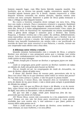 homem naquele lugar, cujo filho havia falecido naquela manhã. Um
burbúrio, que se tornou um grande rugido, estremeceu aquele lugar.
Convidei aquele homem para vir à frente. Jamais esquecerei a visão
daquele homem correndo em minha direção. Apenas existia uma
certeza em meu coração: Somente o poder de Deus podia restaurar a
vida e o fôlego ao filho daquele homem.
Eu conto a história completa deste milagre em meu livro, 0nly
love can make a miracle. Para o momento relatarei o seguinte: Katshinyi
tinha morrido às quatro horas daquela manhã de malária. Por volta de
meio dia, Deus já o tinha milagrosamente ressuscitado! Uma cópia da
certidão de óbito de Katshinyi foi reproduzida em minha autobiografia.
Toda a glória deste milagre é somente para o Senhor. Em minha
fraqueza, o Senhor revelou-me o Seu poder. Eu atribuo, definitivamente,
estas maravilhas em meu ministério à disciplina que o Senhor tem me
ensinado sobre o jejum e oração. Em todos estes anos percebo que o
Senhor tem lançado fundamento em minha vida e me purificado no
sentido de fazer-me mais sensível à sua Palavra, e assim, tornar-me
um cooperador mais efetivo com a Sua obra.
A diferença entre vitória e triunfo
Quando estamos harmonizados com o coração de Deus, o próprio
Senhor nos alertará e nos preparará antes que o inimigo nos venha
atacar. Leia cuidadosamente nas Escrituras o triunfo do rei Josafá e de
Judá contra os seus inimigos:
"Então Josafá pôs a buscar ao Senhor; e apregoou jejum em todo
o Judá.
Judá se congregou para pedir socorro ao Senhor; também de todas
as cidades de Judá veio gente para buscar ao Senhor.
Pôs-se Josafá em pé, na congregação de Judá de Jerusalém, na
casa do Senhor, diante do pátio novo,
E disse: Ah! Senhor Deus de nossos pais, porventura não és tu
Deus nos céus? Não és tu que dominas sobre todos os reinos dos povos?
Na tua mão está a força e o poder, e não há quem te possa resistir.
Porventura, ó nosso Deus, não lançaste fora os moradores desta
terra de diante do teu povo Israel, e não a deste para sempre à posteridade
de Abraão teu amigo?
Agora, pois, eis que os filhos de Amon e de Moabe, e os do monte
Seir, cujas terras não permitiste a Israel invadir, quando vinha da terra
do Egito, mas deles se desviaram e não os destruíram.
Eis que nos dão o pago, vindo para lançar-nos fora da tua
possessão que nos deste em herança.
Ah! Nosso Deus, acaso não executarás tu o teu julgamento contra
eles? Porque em nós não há força para resistirmos a essa grande
multidão que vem contra nós, e não sabemos o que fazer; porém os
nossos olhos estão postos em ti.
Todo o Judá estava em pé diante do Senhor, como também as
suas crianças, as suas mulheres, e os seus filhos.
 
