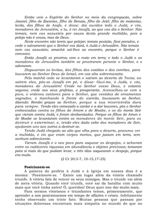 Então veio o Espírito do Senhor no meio da congregação, sobre
Jaasiel, filho de Zacarias, filho de Benaia, filho de Jeiel, filho de matanias,
levita, dos filhos de Asafe, e disse: dai ouvidos todo o Judá, e vós,
moradores de Jerusalém, e tu, ó rei Josafá, ao que vos diz o Senhor: Não
temais, nem vos assusteis por causa desta grande multidão, pois a
peleja não é vossa, mas de Deus.
Neste encontro não tereis que pelejar; tomais posição, ficai parados, e
vede o salvamento que o Senhor vos dará, ó Judá e Jerusalém. Não temais
nem vos assusteis; amanhã saí-lhes ao encontro, porque o Senhor é
convosco.
Então Josafá se prostrou com o rosto em terra; e todo o Judá e os
moradores de Jerusalém também se prostraram perante o Senhor, e o
adoraram.
Dispuseram os levitas, dos filhos dos coatitas e dos coreítas, para
louvarem ao Senhor Deus de Israel, em voz alta sobremaneira.
Pela manhã cedo se levantaram e saíram ao deserto de Tecoa; ao
saírem eles, pôs-se Josafá em pé, e disse: Ouvi-me, ó Judá, e vós,
moradores de Jerusalém! Crede no Senhor vosso Deus, e estareis
seguros; crede nos seus profetas, e prosperarás. Aconselhou-se com o
povo, e ordenou cantores para o Senhor, que vestidos de ornamentos
sagrados, e marchando à frente do exercito, louvassem ao Senhor,
dizendo: Rendei graças ao Senhor, porque a sua misericórdia dura
para sempre. Tendo eles começado a cantar e a dar louvores, pôs o Senhor
emboscadas contra os filhos de Amom e de Moabe, e os do monte Seir
que vieram contra Judá, e foram desbaratados. Porque os filhos de Amon e
de Moabe se levantaram contra os moradores do monte Seir, para os
destruir e exterminar; e, tendo eles dado cabo dos moradores de Seir,
ajudaram uns aos outros a destruir-se.
Tendo Judá chegado ao alto que olha para o deserto, procurou ver
a multidão, e eis que eram corpos mortos, que jaziam em terra, sem
nenhum sobrevivente.
Vieram Josafá e o seu povo para saquear os despojos, e acharam
entre os cadáveres riquezas em abundância e objetos preciosos; tomaram
para si mais do que podiam levar, e três dias saquearam o despojo, porque
era muito.
(2 Cr 20:3-7, 10-15,17-25)
Posicionem-se
A palavra do profeta à Judá e à Igreja em nossos dias é a
mesma: "Posicionem-se. " Existe um lugar além da vitória chamado
triunfo. A vitória fala de vencer os seus inimigos. Mas o triunfo vai além
de mera vitória. Quando você triunfa, você sai da batalha com muito
mais que você tinha antes! Ó, queridos! Deus quer nos dar muito mais.
Para sermos vitoriosos e triunfantes temos, primeiramente, que
aprender a nos posicionarmos em tempo de aflições e crises. Infelizmente
tenho observado um triste fato. Muitas pessoas que passam por
situações dolorosas encontram mais simpatia no mundo do que no
 