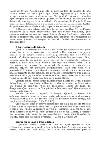 Corpo de Cristo. Acredito que isto se deve ao fato de muitos de nós
termos sidos treinados para agir como negociantes (do tipo que
sempre está à procura de uma boa "barganha") ou como tubarões
(que sempre atacam os outros quando estão feridos, sangrando e se
debatendo nas águas da adversidade). Os membros do Corpo de Cristo
parecem mais determinados a atacarem e cortarem seus membros feridos
do que a caminharem lado a lado, suportando, curando e corrigindo.
O Senhor não tolera este tipo de atitude em Sua Noiva. Fomos
chamados para estar suportando uns aos outros em amor, pois
estamos unidos em um só corpo: Cristo. Se um é afetado, todos são
afetados juntamente. Desta maneira, não podemos nos vangloriar de
nada, mas somente contemplar a face do Senhor continuamente e
depender Dele.
O lugar secreto do triunfo
Qual foi a primeira coisa que o rei Josafá fez quando o seu povo
sucumbiu em seus problemas e derrotas? – Ele convocou um jejum
para a nação inteira e todos estavam prostrados diante do Senhor
orando: "Ó, Senhor, queremos nos humilhar diante de Sua presença. " Ora,
irmãos, quando assumimos uma posição de humilhação, estamos
abrindo a porta para Deus tomar o Seu lugar em nossas vidas. Certa
vez, quando participava de um período de jejum com mais alguns
irmãos, alguém me procurou perguntando: "Para que você está
jejuando?" Confesso que fiquei um pouco irritado com a forma que
aquela pergunta me foi dirigida. Tal pergunta demonstrava que aquela
pessoa só via o jejum como uma forma de "troca" com Deus, ou um
"toma lá, me dá cá." Esta não deve ser a nossa atitude.
Quando dispusermos a nos humilharmos diante de Deus, o nosso
único desejo deve ser buscar a Sua face e não meramente as Suas mãos
em busca de dádivas. "Nós Te desejamos; acima de tudo, Te
desejamos. Queremos ver a Sua glória e a Sua presença." Que esta seja a
nossa oração sincera.
Moisés conheceu o segredo da benção. Quando o Senhor lhe
ordenou para que seguisse a sua caminhada com o povo no deserto ele
foi sábio quando orou ao Senhor: "Se a tua presença não vai comigo, não
nos faças subir deste lugar. " (Êx 33:15)(3)
Creio que o Senhor estava esperando por esta oração de Moisés!
O Senhor está esperando você pedi-Lo para se envolver com a sua vida
e com o seu futuro. A maneira correta de fazermos isto, repito, é nos
humilharmos debaixo da mão poderosa do Senhor. Assim, o Senhor
nos colocará não somente em posição de vitória mas também de
triunfo, como nos assegura o versículo 12, em 2 Crônicas 20.
Esdras fez petição a Deus e jejuou
O profeta Esdras enfrentou uma situação agonizante que
colocava em risco um grande número de famílias. Artaxerxes, o rei da
Pérsia, havia lhe dado ouro, prata e outras mercadorias para a
 
