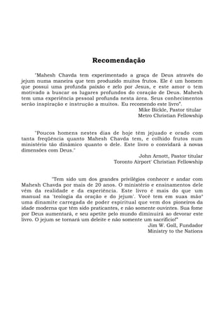 Recomendação
"Mahesh Chavda tem experimentado a graça de Deus através do
jejum numa maneira que tem produzido muitos frutos. Ele é um homem
que possui uma profunda paixão e zelo por Jesus, e este amor o tem
motivado a buscar os lugares profundos do coração de Deus. Mahesh
tem uma experiência pessoal profunda nesta área. Seus conhecimentos
serão inspiração e instrução a muitos. Eu recomendo este livro”.
Mike Bickle, Pastor titular
Metro Christian Fellowship
"Poucos homens nestes dias de hoje têm jejuado e orado com
tanta freqüência quanto Mahesh Chavda tem, e colhido frutos num
ministério tão dinâmico quanto o dele. Este livro o convidará à novas
dimensões com Deus."
John Arnott, Pastor titular
Toronto Airport' Christian Fellowship
"Tem sido um dos grandes privilégios conhecer e andar com
Mahesh Chavda por mais de 20 anos. O ministério e ensinamentos dele
vêm da realidade e da experiência. Este livro é mais do que um
manual na 'teologia da oração e do jejum'. Você tem em suas mãos
uma dinamite carregada de poder espiritual que vem dos pioneiros da
idade moderna que têm sido praticantes, e não somente ouvintes. Sua fome
por Deus aumentará, e seu apetite pelo mundo diminuirá ao devorar este
livro. O jejum se tornará um deleite e não somente um sacrifício!”
Jim W. Goll, Fundador
Ministry to the Nations
 