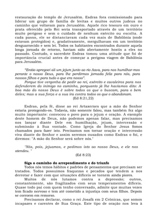 restauração do templo de Jerusalém. Esdras fora comissionado para
liderar um grupo de família de levitas e muitos outros judeus no
caminho que voltavam para Jerusalém. Aquele rico tesouro em ouro e
prata oferecido pelo Rei seria transportado através de um território
muito perigoso e sem o cuidado de nenhum exército ou escolta. A
cada passo, ele se distanciavam cada vez mais de Babilônia (onde
estavam protegidos) e, gradativamente, mergulhavam em um território
desguarnecido e sem lei. Todos os habitantes encontrados durante aquela
longa jornada de retorno, haviam sido abertamente hostis a eles no
passado. Contudo, o sacerdote Esdras tomou uma atitude que foi de
importância crucial antes de começar a perigosa viagem de Babilônia
para Jerusalém.
“Então apregoei ali um jejum junto ao rio Aava, para nos humilhar-mos
perante o nosso Deus, para lhe perdirmos jornada feliz para nós, para
nossos filhos e para tudo o que era nosso”.
Porque tive vergonha de pedir ao rei, exército e cavaleiros para nos
defenderem do inimigo no caminho, porquanto já lhe havíamos dito: A
boa mão do nosso Deus é sobre todos os que o buscam, para o bem
deles; mas a sua força e a sua ira contra todos os que o abandonam.
(Ed 8:21,22)
Esdras, pela fé, disse ao rei Artaxerxes que a mão do Senhor
estaria protegendo-os. Todavia, não somente falou, mas também fez algo
muito importante: convocou o povo para o jejum e oração. A exemplo
deste homem de Deus, não podemos apenas falar, mas precisamos
nos lançar diante Dele em humilhação, jejum, intercessão e
submissão à Sua vontade. Como Igreja do Senhor Jesus fomos
chamados para fazer isto. Precisamos nos tornar oração e intercessão
viva diante do Senhor e assim seremos ousados como Esdras o foi, e
diremos: "A mão do Senhor será sobre nós."
"Nós, pois, jejuamos, e pedimos isto ao nosso Deus, e ele nos
atendeu. "
(Ed 8:23)
Siga o caminho do arrependimento e do triunfo
Todos nós temos hábitos e padrões de pensamentos que precisam ser
tratados. Todos possuímos fraquezas e pecados que tendem a nos
derrotar e fazer com que situações difíceis se tornem ainda piores.
Muitos de nós lutamos contra a depressão; outros,
constantemente, são fragilizados com seus temperamentos difíceis.
Quase todo pai com quem tenho conversado, admite que muitas vezes
tem ficado nervoso e tem até cometido a injustiça com seus filhos. Depois
se corroem em remorso.
Precisamos declarar, como o rei Josafá em 2 Crônicas, que somos
incapazes e carentes de Sua Graça. Este tipo de oração nos leva à
 