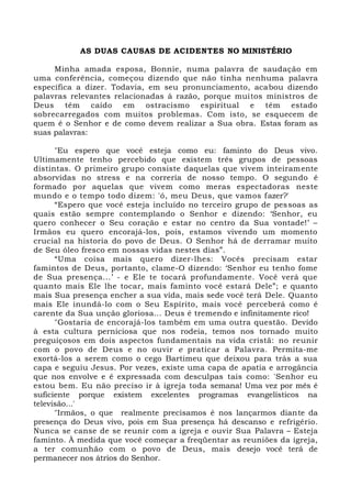AS DUAS CAUSAS DE ACIDENTES NO MINISTÉRIO
Minha amada esposa, Bonnie, numa palavra de saudação em
uma conferência, começou dizendo que não tinha nenhuma palavra
específica a dizer. Todavia, em seu pronunciamento, acabou dizendo
palavras relevantes relacionadas à razão, porque muitos ministros de
Deus têm caído em ostracismo espiritual e têm estado
sobrecarregados com muitos problemas. Com isto, se esquecem de
quem é o Senhor e de como devem realizar a Sua obra. Estas foram as
suas palavras:
"Eu espero que você esteja como eu: faminto do Deus vivo.
Ultimamente tenho percebido que existem três grupos de pessoas
distintas. O primeiro grupo consiste daquelas que vivem inteiramente
absorvidas no stress e na correria de nosso tempo. O segundo é
formado por aquelas que vivem como meras espectadoras neste
mundo e o tempo todo dizem: 'ó, meu Deus, que vamos fazer?'
“Espero que você esteja incluído no terceiro grupo de pessoas as
quais estão sempre contemplando o Senhor e dizendo: ‘Senhor, eu
quero conhecer o Seu coração e estar no centro da Sua vontade!’ –
Irmãos eu quero encorajá-los, pois, estamos vivendo um momento
crucial na historia do povo de Deus. O Senhor há de derramar muito
de Seu óleo fresco em nossas vidas nestes dias”.
“Uma coisa mais quero dizer-lhes: Vocês precisam estar
famintos de Deus, portanto, clame-O dizendo: ‘Senhor eu tenho fome
de Sua presença...’ - e Ele te tocará profundamente. Você verá que
quanto mais Ele lhe tocar, mais faminto você estará Dele”; e quanto
mais Sua presença encher a sua vida, mais sede você terá Dele. Quanto
mais Ele inundá-lo com o Seu Espírito, mais você perceberá como é
carente da Sua unção gloriosa... Deus é tremendo e infinitamente rico!
"Gostaria de encorajá-los também em uma outra questão. Devido
à esta cultura perniciosa que nos rodeia, temos nos tornado muito
preguiçosos em dois aspectos fundamentais na vida cristã: no reunir
com o povo de Deus e no ouvir e praticar a Palavra. Permita-me
exortá-los a serem como o cego Bartimeu que deixou para trás a sua
capa e seguiu Jesus. Por vezes, existe uma capa de apatia e arrogância
que nos envolve e é expressada com desculpas tais como: 'Senhor eu
estou bem. Eu não preciso ir à igreja toda semana! Uma vez por mês é
suficiente porque existem excelentes programas evangelísticos na
televisão...'
"Irmãos, o que realmente precisamos é nos lançarmos diante da
presença do Deus vivo, pois em Sua presença há descanso e refrigério.
Nunca se canse de se reunir com a igreja e ouvir Sua Palavra – Esteja
faminto. À medida que você começar a freqüentar as reuniões da igreja,
a ter comunhão com o povo de Deus, mais desejo você terá de
permanecer nos átrios do Senhor.
 