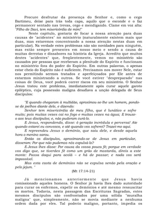 Procure desfrutar da presença do Senhor e, como o cego
Bartimeu, deixe para trás toda capa, aquilo que o esconde e o faz
permanecer sentado nas trevas, cego e mendigando. Clame em voz alta:
"Filho de Davi, tem misericórdia de mim!"
Neste capítulo, gostaria de focar a nossa atenção para duas
causas de "acidentes" no ministério (naturalmente existem mais que
duas, mas estaremos concentrando a nossa atenção nestas duas em
particular). Na verdade estes problemas não são novidades para ninguém,
mas estão sempre presentes em nosso meio e sendo a causa de
muitas derrotas e dissabores na história da Igreja. Acredito que muitos
destes "acidentes" que, freqüentemente, vemos no ministério são
causados por pessoas que receberam a plenitude do Espírito e funcionam
no ministério fora do poder do Espírito. Em outras palavras, o apenas
estar cheio do Espírito não é suficiente. Precisamos nos mover Nele, estar
nos permitindo sermos tratados e aperfeiçoados por Ele antes de
estarmos ministrando a outros. Se você estiver "despreparado" nas
coisas de Deus, você poderá correr riscos em seu ministério. O Senhor
Jesus tratou este problema, imediatamente após curar aquele garoto
epiléptico, cuja possessão maligna desafiava a unção delegada de Seus
discípulos:
"E quando chegaram à multidão, aproximou-se-lhe um homem, pondo-
se de joelhos diante dele, e dizendo:
Senhor tem misericórdia de meu filho, que é lunático e sofre
muito; pois muitas vezes cai no fogo e muitas vezes na água; E trouxe-
o aos teus discípulos; e, não puderam curá-lo.
E Jesus, respondendo, disse: ó geração incrédula e perversa! Ate
quando estarei eu convosco, e até quando vos sofrerei? Trazei-mo aqui.
E repreendeu Jesus o demônio, que saiu dele, e desde aquela
hora o menino sarou.
Então os discípulos, aproximando-se de Jesus em particular,
disseram: Por que não pudemos nós expulsá-lo?
E Jesus lhes disse: Por causa da vossa pouca fé; porque em verdade
vos digo que, se tiverdes fé como um grão de mostarda, direis a este
monte: Passa daqui para acolá – e há de passar; e nada vos será
impossível.
Mas esta casta de demônios não se expulsa senão pela oração e
pelo jejum. "
(Mt 17:14-21)
Já mencionamos anteriormente que Jesus havia
comissionado aqueles homens. O Senhor já havia lhes dado autoridade
para curar os enfermos, expelir os demônios e até mesmo ressuscitar
os mortos. Todavia, nesta passagem das Escrituras Sagradas, estes
mesmos discípulos são confrontados por uma sólida "muralha
maligna" que, simplesmente, não se movia mediante a nenhuma
ordem dada por eles. Tal poderio maligno, portanto, impedia os
 