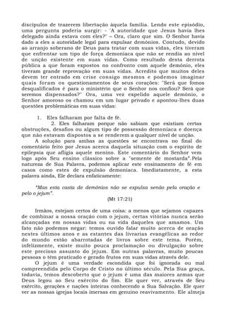 discípulos de trazerem libertação àquela família. Lendo este episódio,
uma pergunta poderia surgir: - 'A autoridade que Jesus havia lhes
delegado ainda estava com eles?" – Ora, claro que sim. O Senhor havia
dado a eles a autoridade legal para expulsar demônios. Contudo, devido
ao arranjo soberano de Deus para tratar com suas vidas, eles tiveram
que enfrentar um tipo de força demoníaca que não se rendia ao nível
de unção existente em suas vidas. Como resultado desta derrota
pública a que foram expostos no confronto com aquele demônio, eles
tiveram grande reprovação em suas vidas. Acredito que muitos deles
devem ter entrado em crise consigo mesmos e podemos imaginar
quais foram os questionamentos de seus corações: "Será que fomos
desqualificados é para o ministério que o Senhor nos confiou? Será que
seremos dispensados?" Ora, uma vez expelido aquele demônio, o
Senhor amoroso os chamou em um lugar privado e apontou-lhes duas
questões problemáticas em suas vidas:
1. Eles falharam por falta de fé.
2. Eles falharam porque não sabiam que existiam certas
obstruções, desafios ou algum tipo de possessão demoníaca e doença
que não estavam dispostos a se renderem a qualquer nível de unção.
A solução para ambas as questões se encontrava no final do
comentário feito por Jesus acerca daquela situação com o espírito de
epilepsia que afligia aquele menino. Este comentário do Senhor vem
logo após Seu ensino clássico sobre a "semente de mostarda”.Pela
natureza de Sua Palavra, podemos aplicar este ensinamento de fé em
casos como estes de expulsão demoníaca. Imediatamente, a esta
palavra ainda, Ele declara enfaticamente:
“Mas esta casta de demônios não se expulsa senão pela oração e
pelo o jejum”.
(Mt 17:21)
Irmãos, estejam certos de uma coisa: a menos que sejamos capazes
de combinar a nossa oração com o jejum, certas vitórias nunca serão
alcançadas em nossas vidas ou na vida daqueles que amamos. Um
fato não podemos negar: temos ouvido falar muito acerca de oração
nestes últimos anos e as estantes das livrarias evangélicas ao redor
do mundo estão abarrotadas de livros sobre este tema. Porém,
infelizmente, existe muito pouca proclamação ou divulgação sobre
este precioso assunto do jejum. Em outras palavras, muito poucas
pessoas o têm praticado e gerado frutos em suas vidas através dele.
O jejum é uma verdade escondida que foi ignorada ou mal
compreendida pelo Corpo de Cristo no último século. Pela Sua graça,
todavia, temos descoberto que o jejum é uma das maiores armas que
Deus legou ao Seu exército do fim. Ele quer ver, através de Seu
exército, gerações e nações inteiras conhecendo a Sua Salvação. Ele quer
ver as nossas igrejas locais imersas em genuíno reavivamento. Ele almeja
 