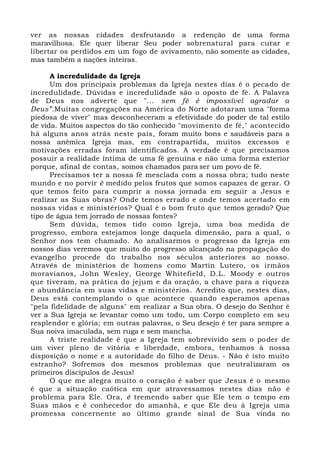 ver as nossas cidades desfrutando a redenção de uma forma
maravilhosa. Ele quer liberar Seu poder sobrenatural para curar e
libertar os perdidos em um fogo de avivamento, não somente as cidades,
mas também a nações inteiras.
A incredulidade da Igreja
Um dos principais problemas da Igreja nestes dias é o pecado de
incredulidade. Dúvidas e incredulidade são o oposto de fé. A Palavra
de Deus nos adverte que "... sem fé é impossível agradar a
Deus”.Muitas congregações na América do Norte adotaram uma "forma
piedosa de viver" mas desconheceram a efetividade do poder de tal estilo
de vida. Muitos aspectos do tão conhecido "movimento de fé," acontecido
há alguns anos atrás neste país, foram muito bons e saudáveis para a
nossa anêmica Igreja mas, em contrapartida, muitos excessos e
motivações erradas foram identificados. A verdade é que precisamos
possuir a realidade íntima de uma fé genuína e não uma forma exterior
porque, afinal de contas, somos chamados para ser um povo de fé.
Precisamos ter a nossa fé mesclada com a nossa obra; tudo neste
mundo e no porvir é medido pelos frutos que somos capazes de gerar. O
que temos feito para cumprir a nossa jornada em seguir a Jesus e
realizar as Suas obras? Onde temos errado e onde temos acertado em
nossas vidas e ministérios? Qual é o bom fruto que temos gerado? Que
tipo de água tem jorrado de nossas fontes?
Sem dúvida, temos tido como Igreja, uma boa medida de
progresso, embora estejamos longe daquela dimensão, para a qual, o
Senhor nos tem chamado. Ao analisarmos o progresso da Igreja em
nossos dias veremos que muito do progresso alcançado na propagação do
evangelho procede do trabalho nos séculos anteriores ao nosso.
Através de ministérios de homens como Martin Lutero, os irmãos
moravianos, John Wesley, George Whitefield, D.L. Moody e outros
que tiveram, na prática do jejum e da oração, a chave para a riqueza
e abundância em suas vidas e ministérios. Acredito que, nestes dias,
Deus está contemplando o que acontece quando esperamos apenas
"pela fidelidade de alguns" em realizar a Sua obra. O desejo do Senhor é
ver a Sua Igreja se levantar como um todo, um Corpo completo em seu
resplendor e glória; em outras palavras, o Seu desejo é ter para sempre a
Sua noiva imaculada, sem ruga e sem mancha.
A triste realidade é que a Igreja tem sobrevivido sem o poder de
um viver pleno de vitória e liberdade, embora, tenhamos à nossa
disposição o nome e a autoridade do filho de Deus. - Não é isto muito
estranho? Sofremos dos mesmos problemas que neutralizaram os
primeiros discípulos de Jesus!
O que me alegra muito o coração é saber que Jesus é o mesmo
é que a situação caótica em que atravessamos nestes dias não é
problema para Ele. Ora, é tremendo saber que Ele tem o tempo em
Suas mãos e é conhecedor do amanhã, e que Ele deu à Igreja uma
promessa concernente ao último grande sinal de Sua vinda no
 