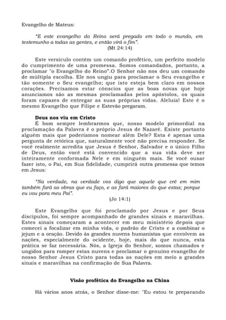 Evangelho de Mateus:
“E este evangelho do Reino será pregado em todo o mundo, em
testemunho a todas as gentes, e então virá o fim”.
(Mt 24:14)
Este versículo contém um comando profético, um perfeito modelo
do cumprimento de uma promessa. Somos comandados, portanto, a
proclamar "o Evangelho do Reino”.O Senhor não nos deu um comando
de múltipla escolha. Ele nos ungiu para proclamar o Seu evangelho e
tão somente o Seu evangelho; que isto esteja bem claro em nossos
corações. Precisamos estar cônscios que as boas novas que hoje
anunciamos são as mesmas proclamadas pelos apóstolos, os quais
foram capazes de entregar as suas próprias vidas. Aleluia! Este é o
mesmo Evangelho que Filipe e Estevão pregaram.
Deus nos viu em Cristo
É bom sempre lembrarmos que, nosso modelo primordial na
proclamação da Palavra é o próprio Jesus de Nazaré. Existe portanto
alguém mais que poderíamos nomear além Dele? Esta é apenas uma
pergunta de retórica que, naturalmente você não precisa responder. Se
você realmente acredita que Jesus é Senhor, Salvador e o único Filho
de Deus, então você está convencido que a sua vida deve ser
inteiramente conformada Nele e em ninguém mais. Se você ousar
fazer isto, o Pai, em Sua fidelidade, cumprirá outra promessa que temos
em Jesus:
“Na verdade, na verdade vos digo que aquele que crê em mim
também fará as obras que eu faço, e as fará maiores do que estas; porque
eu vou para meu Pai”.
(Jo 14:1)
Este Evangelho que foi proclamado por Jesus e por Seus
discípulos, foi sempre acompanhado de grandes sinais e maravilhas.
Estes sinais começaram a acontecer em meu ministério depois que
comecei a focalizar em minha vida, o padrão de Cristo e a combinar o
jejum e a oração. Devido às grandes nuvens humanistas que envolvem as
nações, especialmente do ocidente, hoje, mais do que nunca, esta
prática se faz necessária. Nós, a Igreja do Senhor, somos chamados e
ungidos para romper estas nuvens e proclamar o genuíno evangelho de
nosso Senhor Jesus Cristo para todas as nações em meio a grandes
sinais e maravilhas na confirmação de Sua Palavra.
Visão profética do Evangelho na China
Há vários anos atrás, o Senhor disse-me: "Eu estou te preparando
 