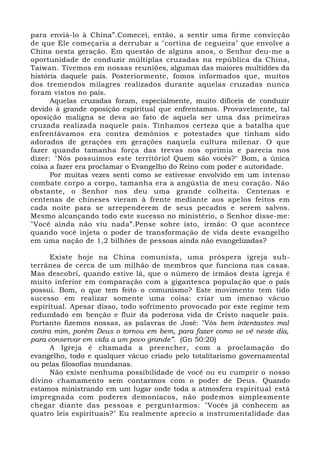 para enviá-lo à China”.Comecei, então, a sentir uma firme convicção
de que Ele começaria a derrubar a "cortina de cegueira" que envolve a
China nesta geração. Em questão de alguns anos, o Senhor deu-me a
oportunidade de conduzir múltiplas cruzadas na república da China,
Taiwan. Tivemos em nossas reuniões, algumas das maiores multidões da
história daquele país. Posteriormente, fomos informados que, muitos
dos tremendos milagres realizados durante aquelas cruzadas nunca
foram vistos no país.
Aquelas cruzadas foram, especialmente, muito difíceis de conduzir
devido à grande oposição espiritual que enfrentamos. Provavelmente, tal
oposição maligna se deva ao fato de aquela ser uma das primeiras
cruzada realizada naquele país. Tínhamos certeza que a batalha que
enfrentávamos era contra demônios e potestades que tinham sido
adorados de gerações em gerações naquela cultura milenar. O que
fazer quando tamanha força das trevas nos oprimia e parecia nos
dizer: "Nós possuímos este território! Quem são vocês?" Bom, a única
coisa a fazer era proclamar o Evangelho do Reino com poder e autoridade.
Por muitas vezes senti como se estivesse envolvido em um intenso
combate corpo a corpo, tamanha era a angústia de meu coração. Não
obstante, o Senhor nos deu uma grande colheita. Centenas e
centenas de chineses vieram à frente mediante aos apelos feitos em
cada noite para se arrependerem de seus pecados e serem salvos.
Mesmo alcançando todo este sucesso no ministério, o Senhor disse-me:
"Você ainda não viu nada”.Pense sobre isto, irmão: O que acontece
quando você injeta o poder de transformação de vida deste evangelho
em uma nação de 1,2 bilhões de pessoas ainda não evangelizadas?
Existe hoje na China comunista, uma próspera igreja sub-
terrânea de cerca de um milhão de membros que funciona nas casas.
Mas descobri, quando estive lá, que o número de irmãos desta igreja é
muito inferior em comparação com a gigantesca população que o país
possui. Bom, o que tem feito o comunismo? Este movimento tem tido
sucesso em realizar somente uma coisa: criar um imenso vácuo
espiritual. Apesar disso, todo sofrimento provocado por este regime tem
redundado em benção e fluir da poderosa vida de Cristo naquele país.
Portanto fizemos nossas, as palavras de José: "Vós bem intentastes mal
contra mim, porém Deus o tornou em bem, para fazer como se vê neste dia,
para conservar em vida a um povo grande”. (Gn 50:20)
A Igreja é chamada a preencher, com a proclamação do
evangelho, todo e qualquer vácuo criado pelo totalitarismo governamental
ou pelas filosofias mundanas.
Não existe nenhuma possibilidade de você ou eu cumprir o nosso
divino chamamento sem contarmos com o poder de Deus. Quando
estamos ministrando em um lugar onde toda a atmosfera espiritual está
impregnada com poderes demoníacos, não podemos simplesmente
chegar diante das pessoas e perguntarmos: "Vocês já conhecem as
quatro leis espirituais?" Eu realmente aprecio a instrumentalidade das
 
