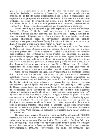 quatro leis espirituais e sem dúvida elas funcionam em algumas
situações. Todavia, no trabalho de "arrombar" as portas do inferno você
precisa do poder de Deus demonstrado em sinais e maravilhas que
seguem a sua pregação da Palavra de Deus. Este tem sido o método
preferido de Deus de evangelismo desde o dia de Pentecostes a dois
mil anos atrás e a ênfase evangelística nos maiores reavivamentos,
renovações e despertamentos espirituais por toda a história da Igreja.
Agora tenho que dizer-lhes algo bem específico da parte do Espírito
Santo de Deus: O Senhor está preparando você para participar
ativamente nesta grande colheita dos últimos dias! Sim, o Senhor te
tem preparado diligentemente. Os membros de sua igreja local são
também chamados para se envolverem ativamente no grande
reavivamento e proclamação do Evangelho que está para acontecer nestes
dias. A escolha é sua para dizer "sim" ou "não" para Ele.
Quando a cortina do comunismo finalmente cair e as fronteiras
da China estiverem abertas para a proclamação do Evangelho, o nosso
próximo passo será, imediatamente, treinar um milhão de pastores
para cuidarem das centenas de novos irmãos que nascerão na grande
quantidade de igrejas implantadas por todo o país. Agora você entende
por que Deus tem sido muito claro em colocar juntos os ministérios
apostólicos em escala global? O Senhor tem pressa na Sua obra, e um
dos Seus objetivos é ver cada um dos Seus filhos, com efetividade,
exercendo os ministérios a eles confiados. Ele quer que você se
posicione em seu chamado, mas saiba que tudo isto demanda um preço.
Uma outra maneira na qual os evangelistas do primeiro século
diferenciam em muito dos "modernos" é que eles nunca atuavam
sozinhos. Nestes dias, Deus está criando a mesma atmosfera de
relacionamentos entre ministérios que, sem dúvida, foi uma das "chaves"
da Igreja primitiva para difundir o evangelho por todo o mundo
conhecido daquela época em uma geração. Eu creio que, pela graça
de Deus, posso fazer certas coisas bem. Ele tem me confiado o tipo
de ministério para "arrombar" as portas do inferno" em algumas
cidades e nações através de sinais e maravilhas; mas quem sou eu?
Apenas um servo que Deus levantou, ungiu e ordenou para cruzadas
em massa. A minha tarefa é alcançar os perdidos e plantar igrejas;
porém o Senhor não me incumbiu de pastorear estas igrejas ou
discipular as centenas de milhares de novos convertidos. Isto traz à
tona a próxima questão, pela qual, o Espírito Santo está levantando
crentes ao redor do globo: "Qual é o seu encargo? Você está disposto a
pagar o preço? Você tomará os cuidados necessários para evitar acidentes
no ministério?"
Eu realmente louvo a Deus por trazer multidões de mais de 300.000
pessoas por noite e milhares de novos convertidos a entregarem as suas
vidas para Jesus em reuniões na África. No entanto, o Senhor falou em
meu coração que tais reuniões representavam muito pouco em relação
ao que Ele estava para fazer na índia e China! Acredito que teremos,
provavelmente, 100.000 convertidos em cada concentração que
 