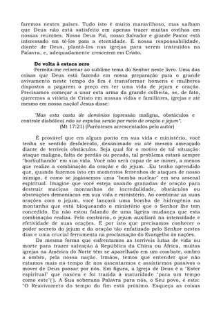 faremos nestes países. Tudo isto é muito maravilhoso, mas saibam
que Deus não está satisfeito em apenas trazer muitas ovelhas em
nossas reuniões. Nosso Deus Pai, nosso Salvador e grande Pastor está
interessado em tê-los para a eternidade. É nossa responsabilidade,
diante de Deus, plantá-los nas igrejas para serem instruídos na
Palavra, e, adequadamente crescerem em Cristo.
De volta à estaca zero
Permita-me retornar ao sublime tema do Senhor neste livro. Uma das
coisas que Deus está fazendo em nossa preparação para o grande
avivamento neste tempo do fim é transformar homens e mulheres
dispostos a pagarem o preço em ter uma vida de jejum e oração.
Precisamos começar a usar esta arma da grande colheita, se, de fato,
queremos a vitória de Cristo em nossas vidas e familiares, igrejas e até
mesmo em nossa nação! Jesus disse:
"Mas esta casta de demônios (opressão maligna, obstáculos e
controle diabólico) não se expulsa senão por meio de oração e jejum”.
(Mt 17:21) (Parênteses acrescentados pelo autor)
É provável que em algum ponto em sua vida e ministério, você
tenha se sentido desfalecido, desanimado ou até mesmo ameaçado
diante de terríveis obstáculos. Seja qual for o motivo de tal situação:
ataque maligno, falta de perdão ou pecado, tal problema estará sempre
"borbulhando" em sua vida. Você não será capaz de se mover, a menos
que realize a combinação da oração e do jejum. .Eu tenho aprendido
que, quando fazemos isto em momentos ferrenhos de ataques de nosso
inimigo, é como se jogássemos uma "bomba nuclear" em seu arsenal
espiritual. Imagine que você esteja usando granadas de oração para
destruir maciças montanhas de incredulidade, obstáculos ou
obstruções demoníacas em sua vida e ministério. Ao combinar as suas
orações com o jejum, você lançará uma bomba de hidrogênio na
montanha que está bloqueando o ministério que o Senhor lhe tem
concedido. Eu não estou falando de uma ligeira mudança que esta
combinação realiza. Pelo contrário, o jejum auxiliará na intensidade e
efetividade de suas orações. É por isto que precisamos conhecer o
poder secreto do jejum e da oração tão enfatizado pelo Senhor nestes
dias e uma crucial ferramenta na proclamação do Evangelho às nações.
Da mesma forma que enfrentamos as terríveis lutas de vida ou
morte para trazer salvação à República da China ou África, muitas
igrejas na América do Norte têm se aparelhado em um combate, ombro
a ombro, pela nossa nação. Irmãos, temos que entender que não
estamos mais no tempo de nos assentarmos e assistirmos passivos o
mover de Deus passar por nós. Em figura, a Igreja de Deus é a "Ester
espiritual" que nasceu e foi trazida à maturidade "para um tempo
como este"('). A Sua soberana Palavra para nós, o Seu povo, é esta:
"O Reavivameto do tempo do fim está próximo. Esqueça as coisas
 