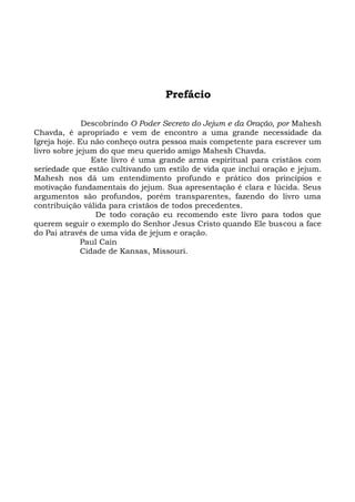 Prefácio
Descobrindo O Poder Secreto do Jejum e da Oração, por Mahesh
Chavda, é apropriado e vem de encontro a uma grande necessidade da
Igreja hoje. Eu não conheço outra pessoa mais competente para escrever um
livro sobre jejum do que meu querido amigo Mahesh Chavda.
Este livro é uma grande arma espiritual para cristãos com
seriedade que estão cultivando um estilo de vida que inclui oração e jejum.
Mahesh nos dá um entendimento profundo e prático dos princípios e
motivação fundamentais do jejum. Sua apresentação é clara e lúcida. Seus
argumentos são profundos, porém transparentes, fazendo do livro uma
contribuição válida para cristãos de todos precedentes.
De todo coração eu recomendo este livro para todos que
querem seguir o exemplo do Senhor Jesus Cristo quando Ele buscou a face
do Pai através de uma vida de jejum e oração.
Paul Cain
Cidade de Kansas, Missouri.
 