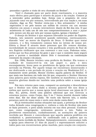 passadas e ganhe a visão de seu chamado no Senhor”.
Você é chamado para ser parte deste reavivameto, e a maneira
mais efetiva para participar é através do jejum e da oração. Comece já
a interceder pelos perdidos hoje. Esteja com o propósito de estar
jejuando uma vez por semana, intercedendo por sua nação e, em suas
orações, diga ao Pai: "Senhor envia-nos o Seu avivamento." A minha
expectativa é ver pelo menos um milhão de crentes em um mesmo
objetivo em jejum e oração intermitente diante do Rei dos reis. O que
aconteceria se cada um de nós nos comprometêssemos a orar e jejuar
pelo menos um dia por mês por nossas nações, igrejas e famílias?
O desejo do Senhor é que sejamos liberados no poder do Espírito.
Todavia, isto somente acontecerá quando estivermos, continuamente,
dizendo "sim" ao mover do Espírito de Deus. O Senhor quer tratar
conosco, e o Seu tratamento começa bem no íntimo de nosso ser.
Glória a Deus! É através deste processo que Ele remove dúvidas,
incredulidade de nossos corações e trás purificação através do fluir de
seu Espírito vivificante que nos convence e nos cura. Podemos estar,
certos que na Sua presença há gozo e paz e que o caminho mais seguro
para a pureza e santidade diante Dele é encontrado na combinação
constante da oração e do jejum.
Em 1986, Bonnie recebeu uma profecia do Senhor. Ela tomou o
cuidado de transcrevê-la em um papel e, para o meu
encorajamento, levou para os presbíteros da igreja em que estávamos
servindo na Flórida. Por aquele tempo me encontrava ministrando e
me dedicando a um período de jejum e oração em Washinton D.C. e,
exatamente neste período, Bonnie recebeu aquela palavra do Senhor. O
que mais nos fascinou em tudo isto foi que, enquanto o Senhor liberava
uma palavra para minha esposa, Ele também se manifestou a mim de
maneira gloriosa dando-me também uma profecia sobre a nossa igreja
local.
Em meu retorno para casa, comparei as anotações e descobrimos
que o Senhor nos tinha dado a mesma palavra! Ele nos disse a
ambos que queria que a nossa igreja local observasse um jejum de 21
dias. Eu, porém, recebi uma palavra adicional que nos instruía a
estarmos juntos, como Corpo, das 5 às 7 horas manhã durante todos
estes dias. Ele me disse ainda: "Se vocês não fizerem isto, a minha
presença sairá do vosso meio e vocês nem darão conta disto”.
Eu já testemunhei muitas situações nas quais, a presença do Senhor
tinha deixado uma congregação e, embora a vida do Senhor não mais
se fazia presente, o povo ainda insistia em sua obra pessoal. Confesso
que, como congregação, estávamos prestes a isto. Todos os
presbíteros examinaram, cuidadosamente, as anotações da palavra
recebida por Bonnie e concordaram que aquela palavra profética era
verdadeira e, posteriormente foi confirmado com a palavra que eu
também havia recebido do Senhor. Subseqüentemente, convocamos toda
a igreja para observar 21 dias de jejum") e expressamente solicitei a
todos para nos encontrarmos pelas manhãs, para oração em conjunto.
 